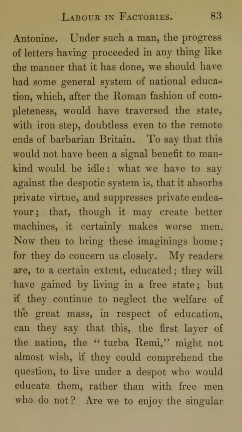 Antonine. Under such a man, the progress of letters having proceeded in any thing like the manner that it has done, we should have had some general system of national educa- tion, which, after the Roman fashion of com- pleteness, would have traversed the state, with iron step, doubtless even to the remote ends of barbarian Britain. To say that this would not have been a signal benefit to man- kind would be idle: what we have to say against the despotic system is, that it absorbs private virtue, and suppresses private endea- vour; that, though it may create better machines, it certainly makes worse men. Now then to bring these imaginings home; for they do concern us closely. My readers are, to a certain extent, educated; they will have gained by living in a free state; but if they continue to neglect the welfare of the great mass, in respect of education, can they say that this, the first layer of the nation, the “ turba Remi,” might not almost wish, if they could comprehend the question, to live under a despot who would educate them, rather than with free men who do not ? Are we to enjoy the singular