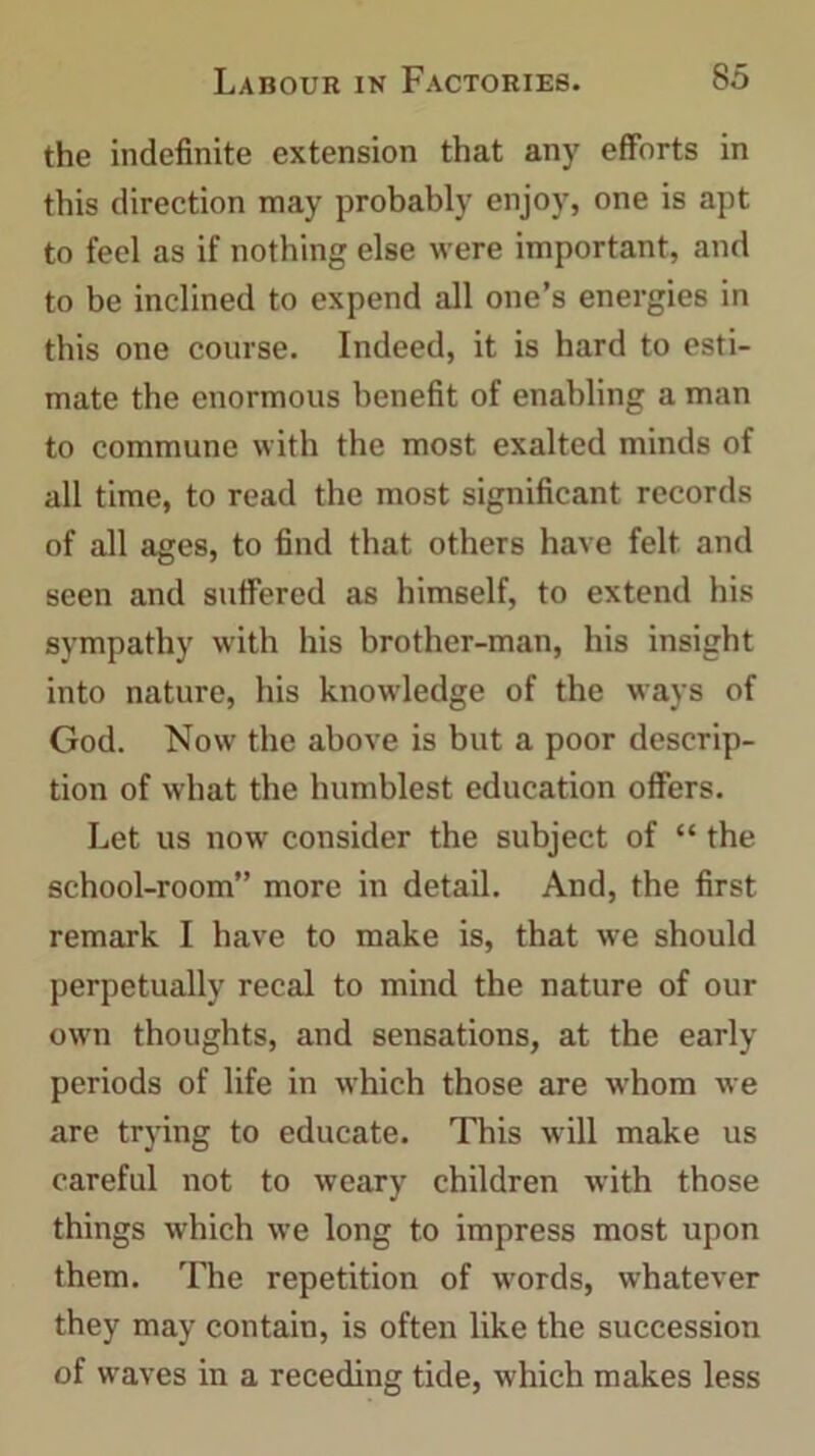 the indefinite extension that any efforts in this direction may probably enjoy, one is apt to feel as if nothing else were important, and to be inclined to expend all one’s energies in this one course. Indeed, it is hard to esti- mate the enormous benefit of enabling a man to commune with the most exalted minds of all time, to read the most significant records of all ages, to find that others have felt and seen and suffered as himself, to extend his sympathy with his brother-man, his insight into nature, his knowledge of the ways of God. Now the above is but a poor descrip- tion of what the humblest education offers. Let us now consider the subject of “ the school-room” more in detail. And, the first remark I have to make is, that we should perpetually recal to mind the nature of our own thoughts, and sensations, at the early periods of life in which those are whom we are trying to educate. This will make us careful not to weary children with those things which we long to impress most upon them. The repetition of wrords, whatever they may contain, is often like the succession of waves in a receding tide, which makes less