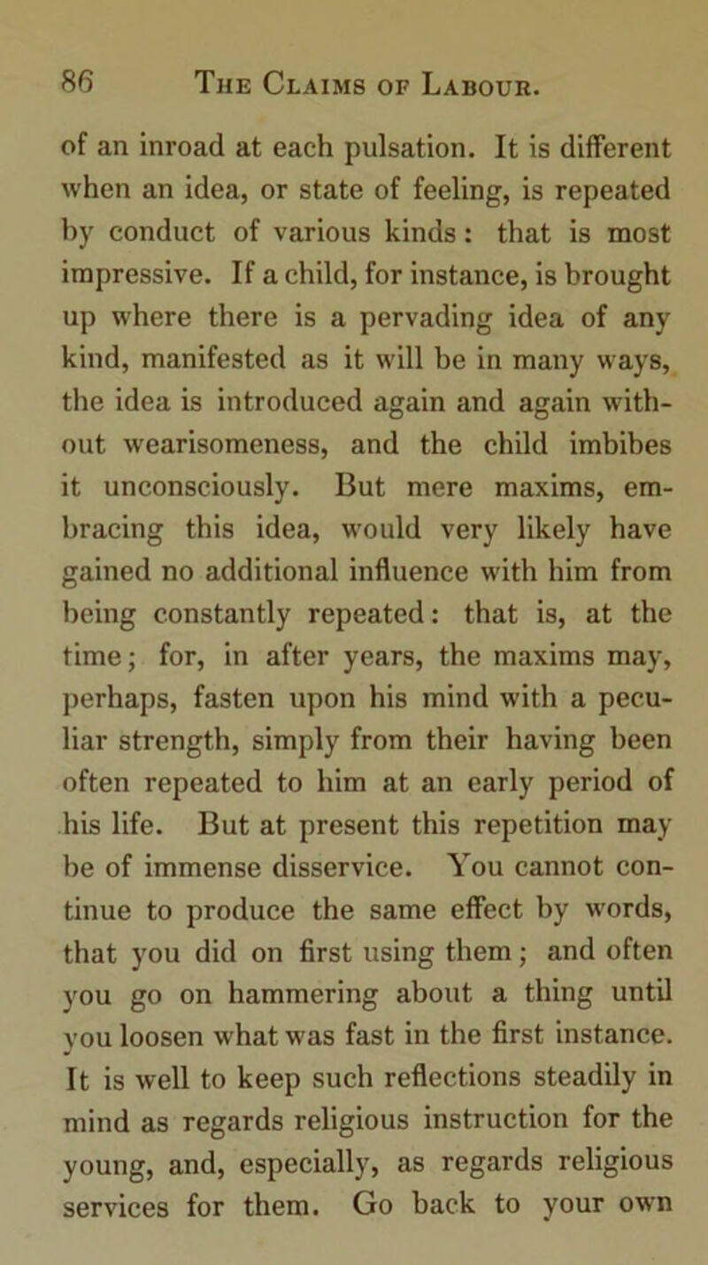 of an inroad at each pulsation. It is different when an idea, or state of feeling, is repeated by conduct of various kinds: that is most impressive. If a child, for instance, is brought up where there is a pervading idea of any kind, manifested as it will be in many ways, the idea is introduced again and again with- out wearisomeness, and the child imbibes it unconsciously. But mere maxims, em- bracing this idea, would very likely have gained no additional influence with him from being constantly repeated: that is, at the time; for, in after years, the maxims may, perhaps, fasten upon his mind with a pecu- liar strength, simply from their having been often repeated to him at an early period of his life. But at present this repetition may be of immense disservice. You cannot con- tinue to produce the same effect by words, that you did on first using them; and often you go on hammering about a thing until you loosen what was fast in the first instance. It is well to keep such reflections steadily in mind as regards religious instruction for the young, and, especially, as regards religious services for them. Go back to your own