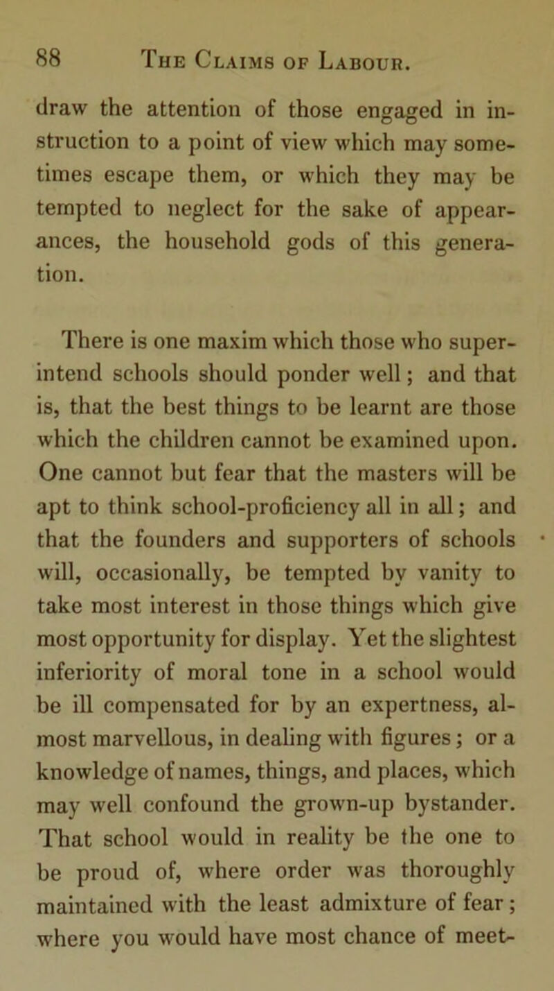 draw the attention of those engaged in in- struction to a point of view which may some- times escape them, or which they may be tempted to neglect for the sake of appear- ances, the household gods of this genera- tion. There is one maxim which those who super- intend schools should ponder well; and that is, that the best things to be learnt are those which the children cannot be examined upon. One cannot but fear that the masters will be apt to think school-proficiency all in all; and that the founders and supporters of schools will, occasionally, be tempted by vanity to take most interest in those things which give most opportunity for display. Yet the slightest inferiority of moral tone in a school would be ill compensated for by an expertness, al- most marvellous, in dealing with figures; or a knowledge of names, things, and places, which may well confound the grown-up bystander. That school would in reality be the one to be proud of, where order was thoroughly maintained with the least admixture of fear; where you would have most chance of meet-