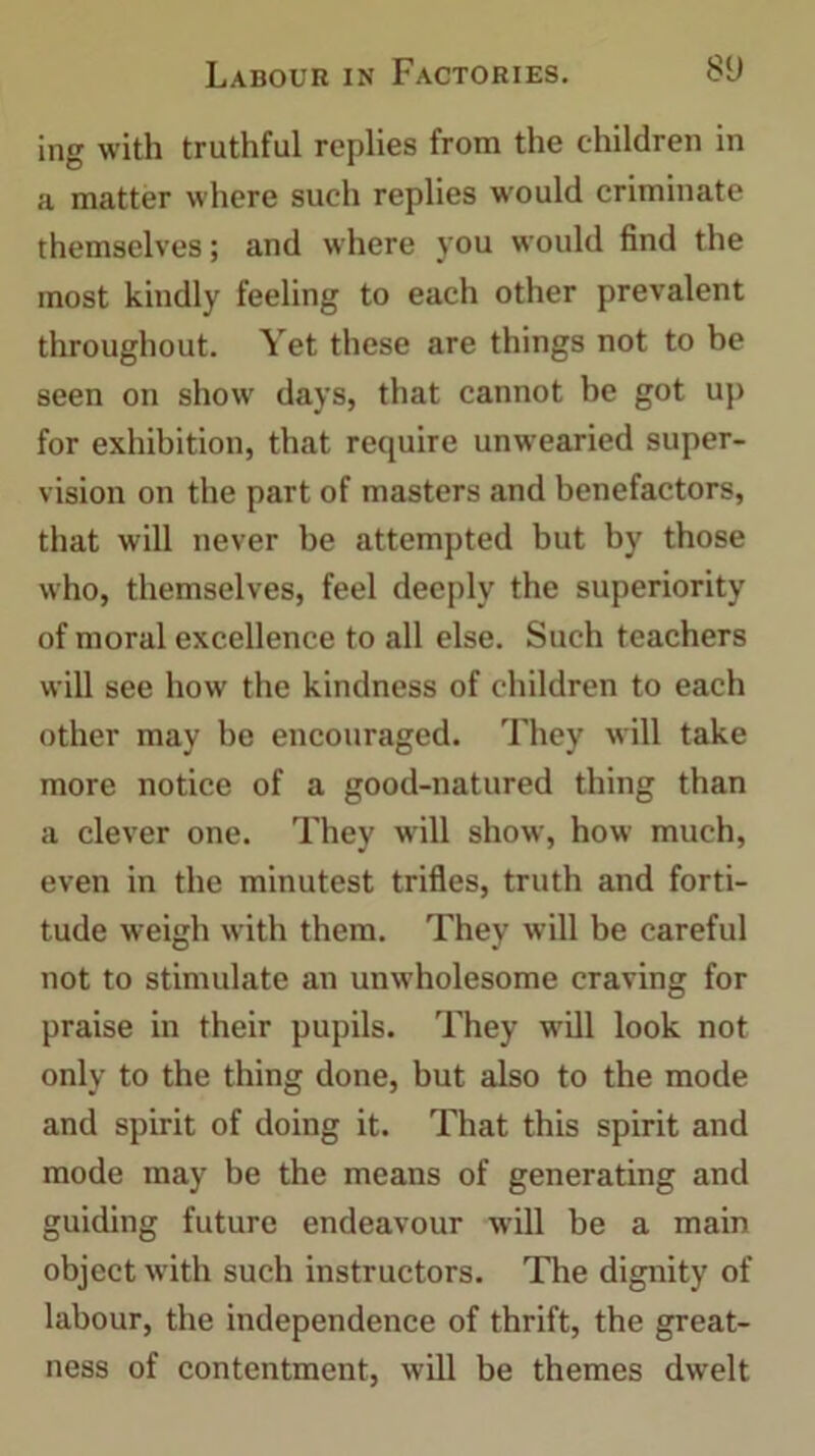 ing with truthful replies from the children in a matter where such replies would criminate themselves; and where you would find the most kindly feeling to each other prevalent throughout. Yet these are things not to be seen on show days, that cannot be got up for exhibition, that require unwearied super- vision on the part of masters and benefactors, that will never be attempted but by those who, themselves, feel deeply the superiority of moral excellence to all else. Such teachers will see how the kindness of children to each other may be encouraged. They will take more notice of a good-natured thing than a clever one. They will show, how much, even in the minutest trifles, truth and forti- tude weigh with them. They will be careful not to stimulate an unwholesome craving for praise in their pupils. They will look not only to the thing done, but also to the mode and spirit of doing it. That this spirit and mode may be the means of generating and guiding future endeavour will be a main object with such instructors. The dignity of labour, the independence of thrift, the great- ness of contentment, will be themes dwelt