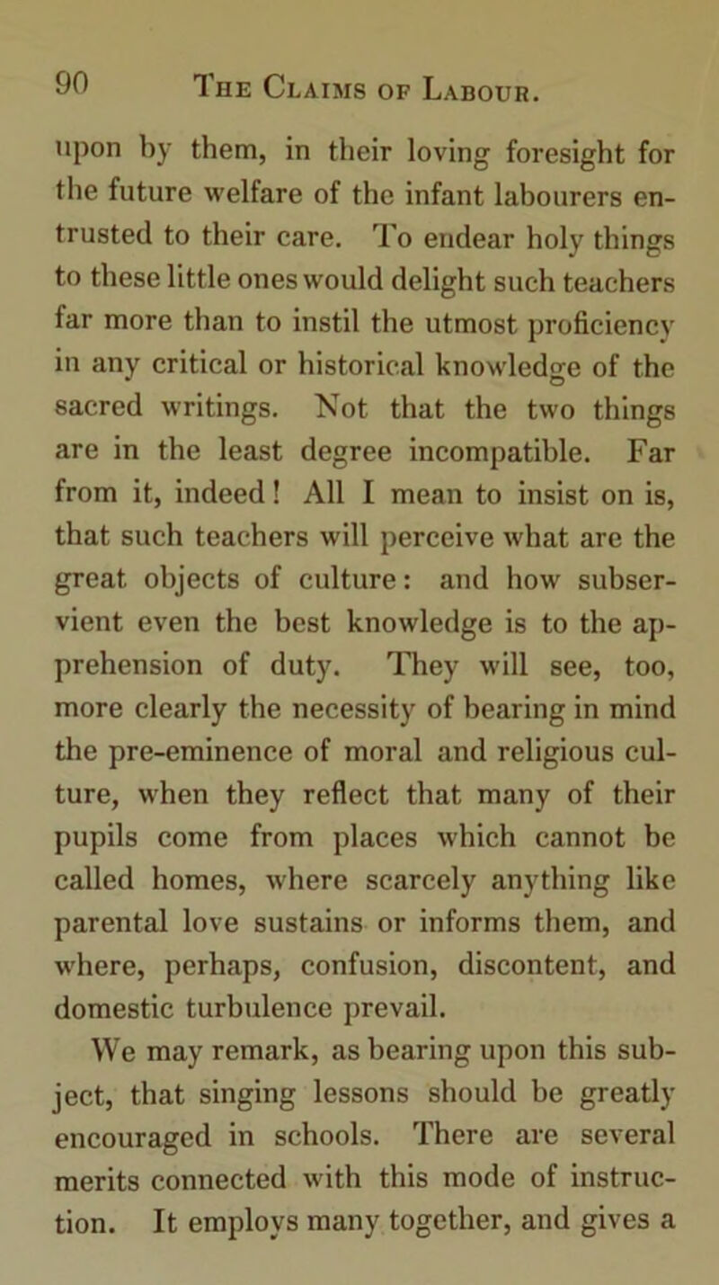 upon by them, in their loving foresight for the future welfare of the infant labourers en- trusted to their care. To endear holy things to these little ones would delight such teachers far more than to instil the utmost proficiency in any critical or historical knowledge of the sacred writings. Not that the two things are in the least degree incompatible. Far from it, indeed! All I mean to insist on is, that such teachers will perceive what are the great objects of culture: and how subser- vient even the best knowledge is to the ap- prehension of duty. They will see, too, more clearly the necessity of bearing in mind the pre-eminence of moral and religious cul- ture, when they reflect that many of their pupils come from places which cannot be called homes, where scarcely anything like parental love sustains or informs them, and where, perhaps, confusion, discontent, and domestic turbulence prevail. We may remark, as bearing upon this sub- ject, that singing lessons should he greatly encouraged in schools. There are several merits connected with this mode of instruc- tion. It employs many together, and gives a