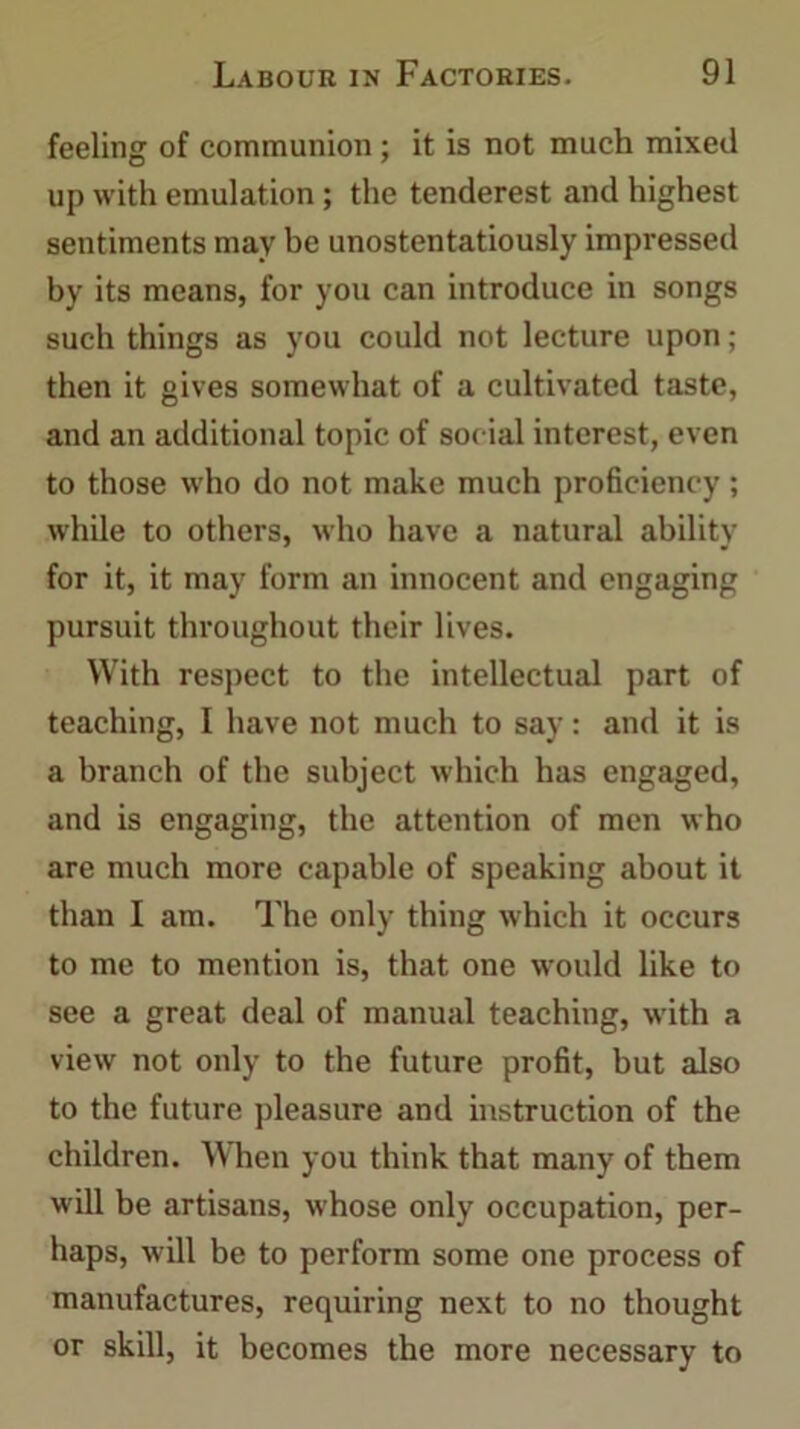 feeling of communion ; it is not much mixed up with emulation; the tenderest and highest sentiments may be unostentatiously impressed by its means, for you can introduce in songs such things as you could not lecture upon; then it gives somewhat of a cultivated taste, and an additional topic of social interest, even to those who do not make much proficiency; while to others, who have a natural ability for it, it may form an innocent and engaging pursuit throughout their lives. With respect to the intellectual part of teaching, I have not much to say: and it is a branch of the subject which has engaged, and is engaging, the attention of men who are much more capable of speaking about it than I am. The only thing which it occurs to me to mention is, that one would like to see a great deal of manual teaching, with a view not only to the future profit, but also to the future pleasure and instruction of the children. When you think that many of them will be artisans, whose only occupation, per- haps, will be to perform some one process of manufactures, requiring next to no thought or skill, it becomes the more necessary to