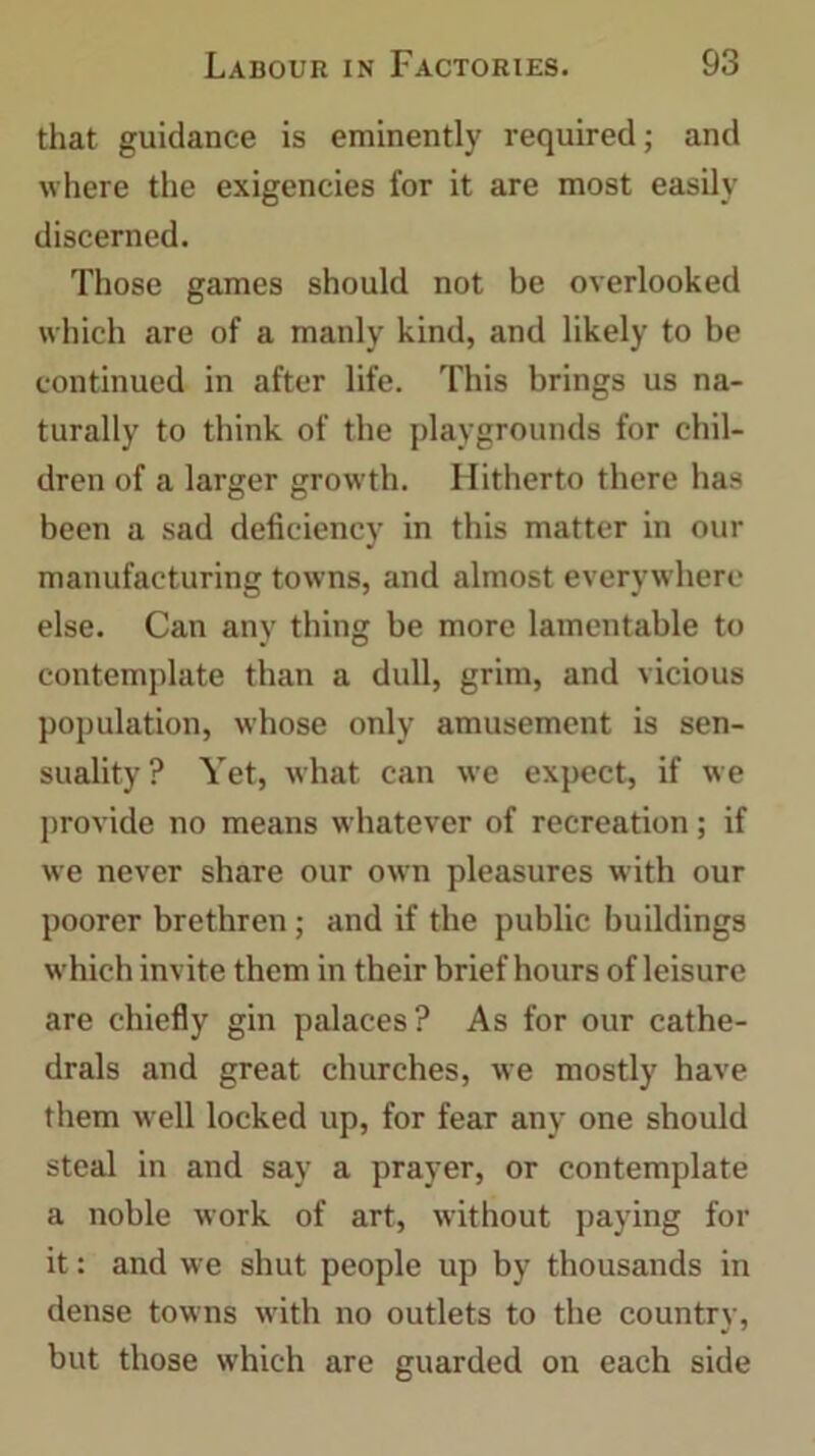 that guidance is eminently required; and where the exigencies for it are most easily discerned. Those games should not be overlooked which are of a manly kind, and likely to be continued in after life. This brings us na- turally to think of the playgrounds for chil- dren of a larger growth. Hitherto there has been a sad deficiency in this matter in our manufacturing towns, and almost everywhere else. Can any thing be more lamentable to contemplate than a dull, grim, and vicious population, whose only amusement is sen- suality? Yet, what can we expect, if we provide no means whatever of recreation; if we never share our own pleasures with our poorer brethren ; and if the public buildings which invite them in their brief hours of leisure are chiefly gin palaces? As for our cathe- drals and great churches, we mostly have them w ell locked up, for fear any one should steal in and say a prayer, or contemplate a noble work of art, without paying for it: and we shut people up by thousands in dense towns with no outlets to the country, but those which are guarded on each side