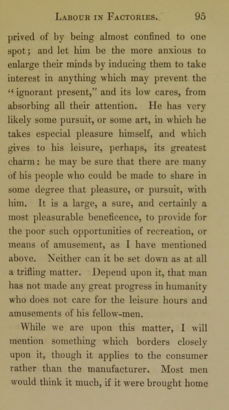 prived of by being almost confined to one spot; and let him be the more anxious to enlarge their minds by inducing them to take interest in anything which may prevent the “ ignorant present,” and its low cares, from absorbing all their attention. He has very likely some pursuit, or some art, in which he takes especial pleasure himself, and which gives to his leisure, perhaps, its greatest charm: he may he sure that there are many of his people who could be made to share in some degree that pleasure, or pursuit, with him. It is a large, a sure, and certainly a most pleasurable beneficence, to provide for the poor such opportunities of recreation, or means of amusement, as I have mentioned above. Neither can it he set down as at all a trifling matter. Depend upon it, that man has not made any great progress in humanity who does not care for the leisure hours and amusements of his fellow-men. While we are upon this matter, I will mention something which borders closely upon it, though it applies to the consumer rather than the manufacturer. Most men would think it much, if it were brought home