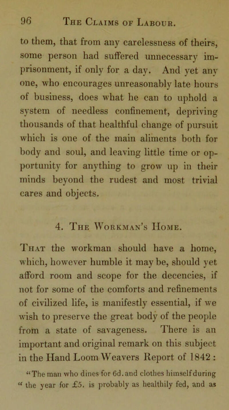 to them, that from any carelessness of theirs, some person had suffered unnecessary im- prisonment, if only for a day. And yet any one, who encourages unreasonably late hours of business, does what he can to uphold a system of needless confinement, depriving thousands of that healthful change of pursuit which is one of the main aliments both for body and soul, and leaving little time or op- portunity for anything to grow up in their minds beyond the rudest and most trivial cares and objects. 4. The Workman’s Home. That the workman should have a home, which, however humble it may be, should yet afford room and scope for the decencies, if not for some of the comforts and refinements of civilized life, is manifestly essential, if we wish to preserve the great body of the people from a state of savageness. There is an important and original remark on this subject in the Hand Loom Weavers Report of 1842 : “The man who dines for 6d.and clothes himself during “ the year for £5. is probably as healthily fed, and as