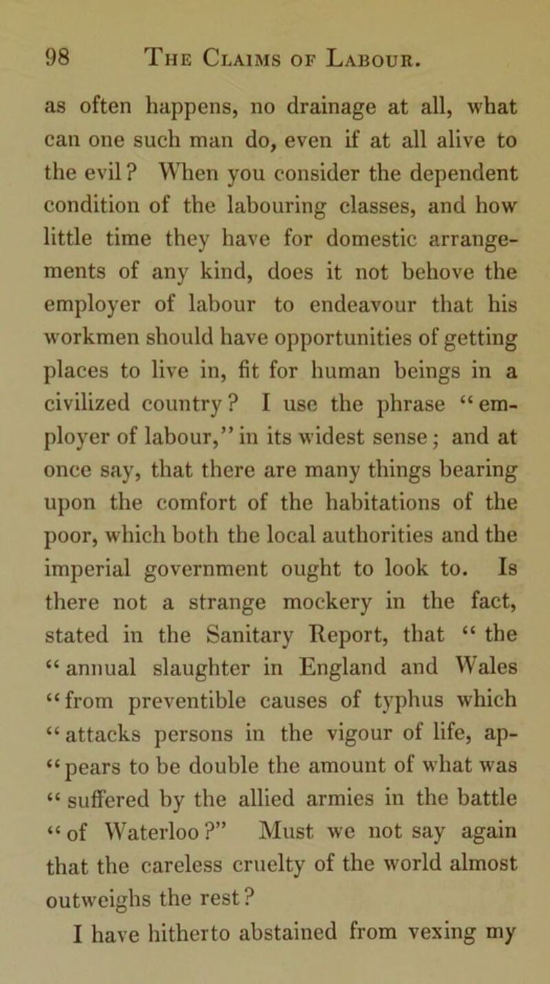 as often happens, no drainage at all, what can one such man do, even if at all alive to the evil ? When you consider the dependent condition of the labouring classes, and how little time they have for domestic arrange- ments of any kind, does it not behove the employer of labour to endeavour that his workmen should have opportunities of getting places to live in, fit for human beings in a civilized country? I use the phrase “em- ployer of labour,” in its widest sense; and at once say, that there are many things bearing upon the comfort of the habitations of the poor, which both the local authorities and the imperial government ought to look to. Is there not a strange mockery in the fact, stated in the Sanitary Report, that “ the “ annual slaughter in England and Wales “from preventible causes of typhus which “ attacks persons in the vigour of life, ap- “ pears to be double the amount of what was “ suffered by the allied armies in the battle “ of Waterloo ?” Must we not say again that the careless cruelty of the world almost outweighs the rest? I have hitherto abstained from vexing my