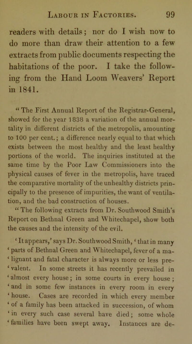 readers with details; nor do I wish now to do more than draw their attention to a few extracts from public documents respecting the habitations of the poor. I take the follow- ing from the Hand Loom Weavers’ Report in 1841. “ The First Annual Report of the Registrar-General, showed for the year 1838 a variation of the annual mor- tality in different districts of the metropolis, amounting to 100 per cent.; a difference nearly equal to that which exists between the most healthy and the least healthy portions of the world. The inquiries instituted at the same time by the Poor Law Commissioners into the physical causes of fever in the metropolis, have traced the comparative mortality of the unhealthy districts prin- cipally to the presence of impurities, the want of ventila- tion, and the bad construction of houses. “ The following extracts from Dr. Southwood Smith's Report on Bethnal Green and Whitechapel, show both the causes and the intensity of the evil. * It appears,’ says Dr. Southwood Smith, ‘ that in many ‘ parts of Bethnal Green and Whitechapel, fever of a ma- ‘ lignant and fatal character is always more or less pre- ‘ valent. In some streets it has recently prevailed in ‘almost every house; in some courts in every house; ‘ and in some few instances in every room in every ‘ house. Cases are recorded in which every member ‘ of a family has been attacked in succession, of whom ‘in every such case several have died; some whole ‘ families have been swept away. Instances are de-