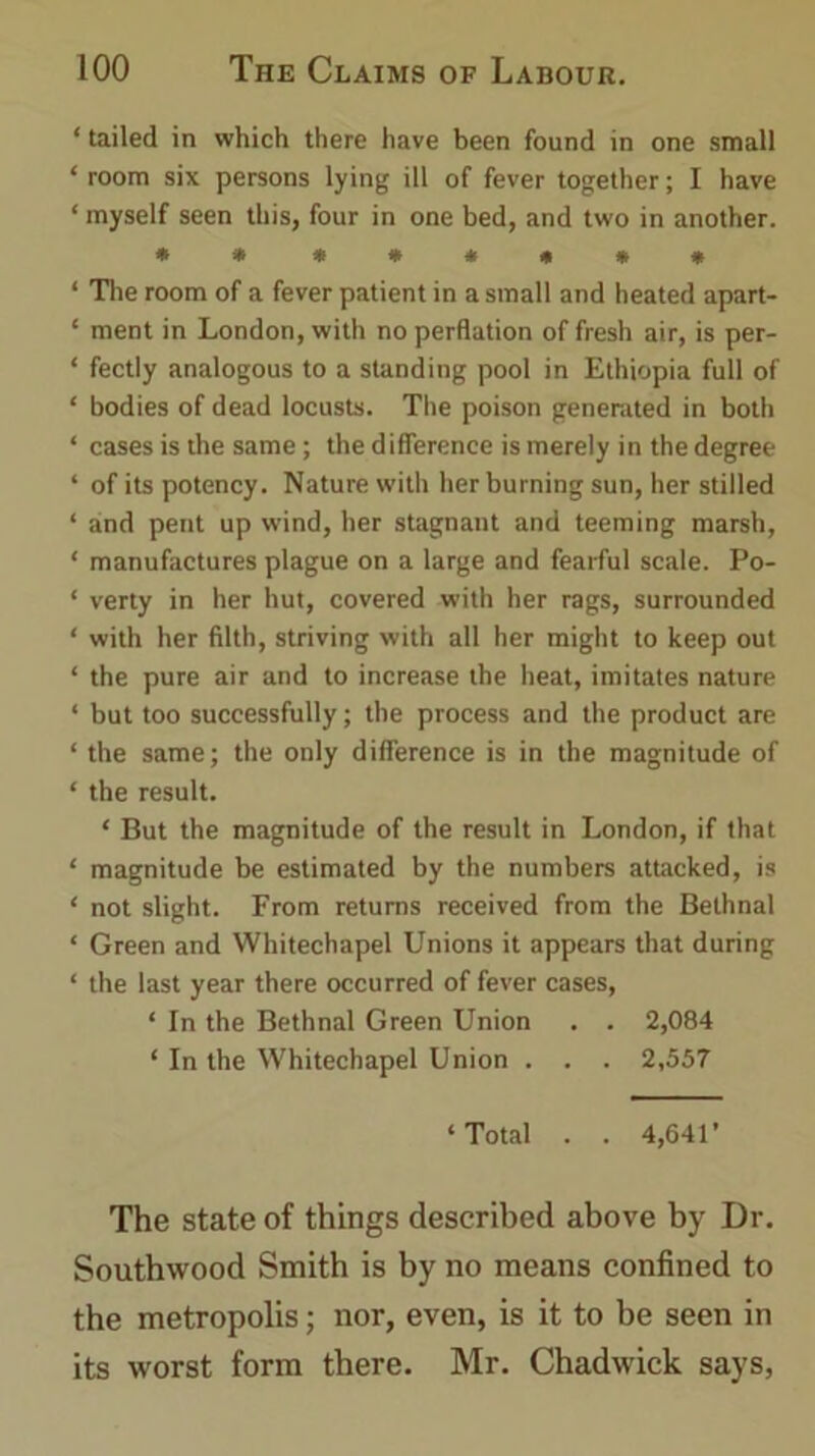 ‘ tailed in which there have been found in one small ‘ room six persons lying ill of fever together; I have ‘ myself seen this, four in one bed, and two in another. * * ****** 1 The room of a fever patient in a small and heated apart- ‘ ment in London, with no perflation of fresh air, is per- * fectly analogous to a standing pool in Ethiopia full of ‘ bodies of dead locusts. The poison generated in both ‘ cases is the same ; the difference is merely in the degree ‘ of its potency. Nature with her burning sun, her stilled ‘ and pent up wind, her stagnant and teeming marsh, ‘ manufactures plague on a large and fearful scale. Po- * verty in her hut, covered with her rags, surrounded ‘ with her filth, striving with all her might to keep out 1 the pure air and to increase the heat, imitates nature ‘ but too successfully; the process and the product are ‘ the same; the only difference is in the magnitude of ‘ the result. ‘ But the magnitude of the result in London, if that ‘ magnitude be estimated by the numbers attacked, is ‘ not slight. From returns received from the Bethnal ‘ Green and Whitechapel Unions it appears that during ‘ the last year there occurred of fever cases, ‘ In the Bethnal Green Union . . 2,084 ‘ In the Whitechapel Union . . . 2,557 ‘Total . . 4,641’ The state of things described above by Dr. Southwood Smith is by no means confined to the metropolis; nor, even, is it to be seen in its worst form there. Mr. Chadwick says,