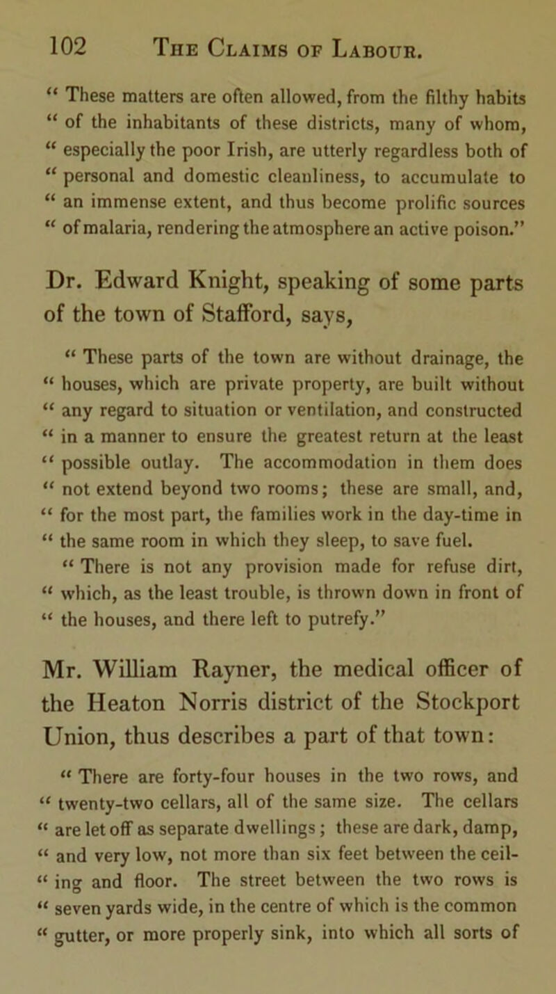 “ These matters are often allowed, from the filthy habits “ of the inhabitants of these districts, many of whom, “ especially the poor Irish, are utterly regardless both of “ personal and domestic cleauliness, to accumulate to “ an immense extent, and thus become prolific sources “ of malaria, rendering the atmosphere an active poison.” Dr. Edward Knight, speaking of some parts of the town of Stafford, says, “ These parts of the town are without drainage, the “ houses, which are private property, are built without “ any regard to situation or ventilation, and constructed “ in a manner to ensure the greatest return at the least “ possible outlay. The accommodation in them does “ not extend beyond two rooms; these are small, and, “ for the most part, the families work in the day-time in “ the same room in which they sleep, to save fuel. “ There is not any provision made for refuse dirt, “ which, as the least trouble, is thrown down in front of “ the houses, and there left to putrefy.” Mr. William Rayner, the medical officer of the Heaton Norris district of the Stockport Union, thus describes a part of that town: “ There are forty-four houses in the two rows, and “ twenty-two cellars, all of the same size. The cellars “ are let off as separate dwellings; these are dark, damp, “ and very low, not more than six feet between the ceil- « ing and floor. The street between the two rows is “ seven yards wide, in the centre of which is the common « gutter, or more properly sink, into which all sorts of