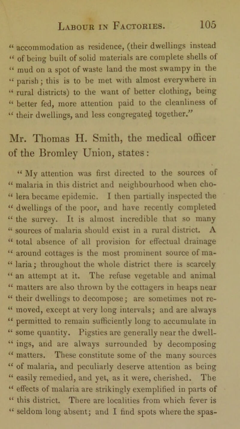 “ accommodation as residence, (their dwellings instead “ of being built of solid materials are complete shells of “ mud on a spot of waste land the most swampy in the “ parish; this is to be met with almost everywhere in “ rural districts) to the want of better clothing, being “ better fed, more attention paid to the cleanliness of “ their dwellings, and less congregated together.” Mr. Thomas H. Smith, the medical officer of the Bromley Union, states: “ My attention was first directed to the sources of “ malaria in this district and neighbourhood when cho- “ lera became epidemic. I then partially inspected the “ dwellings of the poor, and have recently completed “ the survey. It is almost incredible that so many “ sources of malaria should exist in a rural district. A “ total absence of all provision for effectual drainage “ around cottages is the most prominent source of ma- “ laria; throughout the whole district there is scarcely “ an attempt at it. The refuse vegetable and animal “ matters are also thrown by the cottagers in heaps near “ their dwellings to decompose; are sometimes not re- “ moved, except at very long intervals; and are always “ permitted to remain sufficiently long to accumulate in “ some quantity. Pigsties are generally near the dwell- “ ings, and are always surrounded by decomposing “ matters. These constitute some of the many sources “ of malaria, and peculiarly deserve attention as being “ easily remedied, and yet, as it were, cherished. The “ effects of malaria are strikingly exemplified in parts of “ this district. There are localities from which fever is “ seldom long absent; and I find spots where the spas-