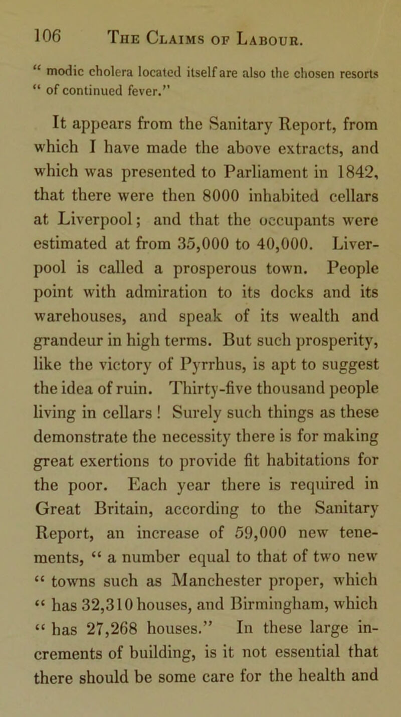 “ modic cholera located itself are also the chosen resorts “ of continued fever.” It appears from the Sanitary Report, from which I have made the above extracts, and which was presented to Parliament in 1842, that there were then 8000 inhabited cellars at Liverpool; and that the occupants were estimated at from 35,000 to 40,000. Liver- pool is called a prosperous town. People point with admiration to its docks and its warehouses, and speak of its wealth and grandeur in high terms. But such prosperity, like the victory of Pyrrhus, is apt to suggest the idea of ruin. Thirty-five thousand people living in cellars ! Surely such things as these demonstrate the necessity there is for making great exertions to provide fit habitations for the poor. Each year there is required in Great Britain, according to the Sanitary Report, an increase of 59,000 new tene- ments, “ a number equal to that of two new “ towns such as Manchester proper, which “ has 32,310 houses, and Birmingham, which “ has 27,268 houses.” In these large in- crements of building, is it not essential that there should be some care for the health and