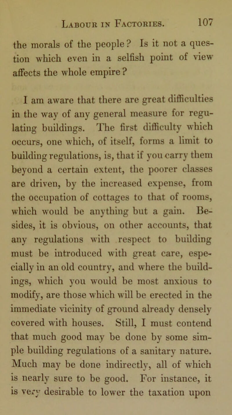 the morals of the people ? Is it not a ques- tion which even in a selfish point of view affects the whole empire ? I am aware that there are great difficulties in the way of any general measure for regu- lating buildings. The first difficulty which occurs, one which, of itself, forms a limit to building regulations, is, that if you carry them beyond a certain extent, the poorer classes are driven, by the increased expense, from the occupation of cottages to that of rooms, which would be anything but a gain. Be- sides, it is obvious, on other accounts, that any regulations with respect to building must be introduced with great care, espe- cially in an old country, and where the build- ings, which you would be most anxious to modify, are those which will be erected in the immediate vicinity of ground already densely covered with houses. Still, I must contend that much good may be done by some sim- ple building regulations of a sanitary nature. Much may be done indirectly, all of which is nearly sure to be good. For instance, it is very desirable to lower the taxation upon