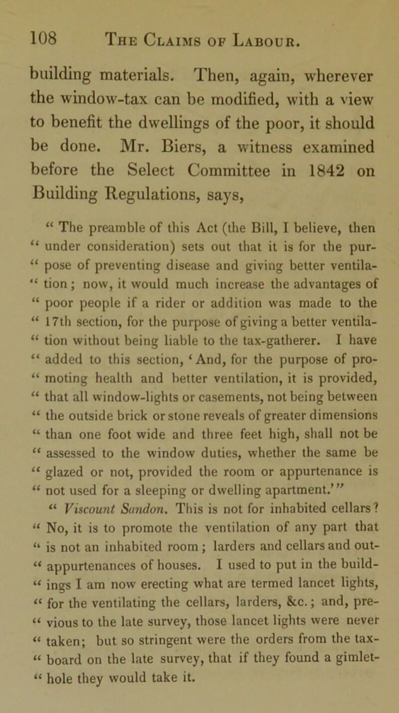building materials. Then, again, wherever the window-tax can be modified, with a view to benefit the dwellings of the poor, it should be done. Mr. Biers, a witness examined before the Select Committee in 1842 on Building Regulations, says, “ The preamble of this Act (the Bill, I believe, then “ under consideration) sets out that it is for the pur- “ pose of preventing disease and giving better ventila- “ tion ; now, it would much increase the advantages of “ poor people if a rider or addition was made to the “ 17th section, for the purpose of giving a better ventila- “ tion without being liable to the tax-gatherer. I have “ added to this section, ‘And, for the purpose of pro- “ moting health and better ventilation, it is provided, “ that all window-lights or casements, not being between “ the outside brick or stone reveals of greater dimensions “ than one foot wide and three feet high, shall not be “ assessed to the window duties, whether the same be “ glazed or not, provided the room or appurtenance is “ not used for a sleeping or dwelling apartment.”' “ Viscount Sundon. This is not for inhabited cellars? “ No, it is to promote the ventilation of any part that “ is not an inhabited room ; larders and cellars and out- “ appurtenances of houses. I used to put in the build- “ ings I am now erecting what are termed lancet lights, “ for the ventilating the cellars, larders, &c.; and, pre- “ vious to the late survey, those lancet lights were never “ taken; but so stringent were the orders from the tax- “ board on the late survey, that if they found a gimlet- “ hole they would take it.