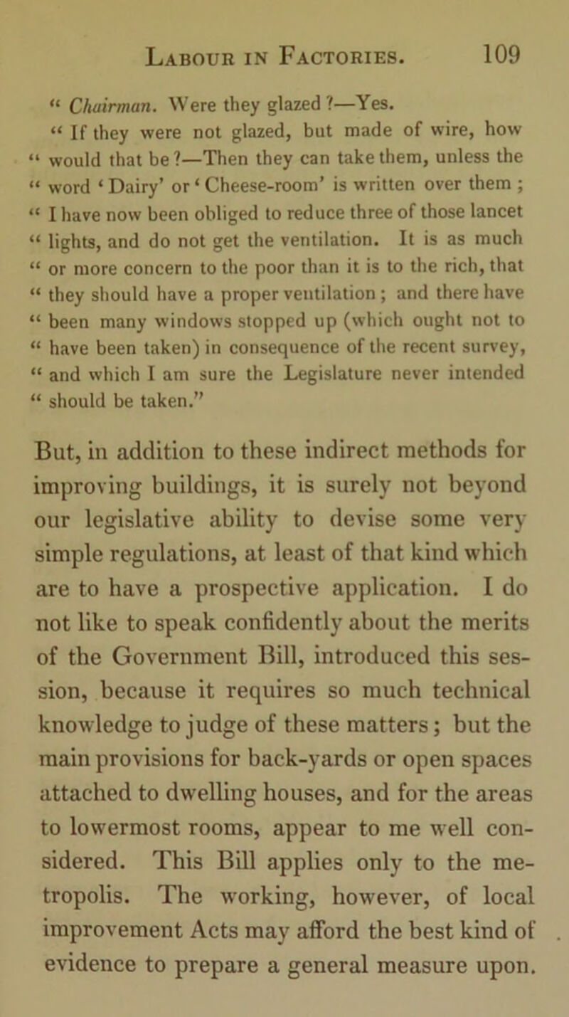 “ Chairman. Were they glazed ?—Yes. “ If they were not glazed, but made of wire, how “ would that be ?—Then they can take them, unless the “ word ‘ Dairy’ or ‘ Cheese-room’ is written over them ; “ I have now been obliged to reduce three of those lancet “ lights, and do not get the ventilation. It is as much “ or more concern to the poor than it is to the rich, that “ they should have a proper ventilation ; and there have “ been many windows stopped up (which ought not to “ have been taken) in consequence of the recent survey, “ and which I am sure the Legislature never intended “ should be taken.” But, in addition to these indirect methods for improving buildings, it is surely not beyond our legislative ability to devise some very simple regulations, at least of that kind which are to have a prospective application. I do not like to speak confidently about the merits of the Government Bill, introduced this ses- sion, because it requires so much technical knowledge to judge of these matters; but the main provisions for back-yards or open spaces attached to dwelling houses, and for the areas to lowermost rooms, appear to me well con- sidered. This Bill applies only to the me- tropolis. The working, however, of local improvement Acts may afford the best kind of evidence to prepare a general measure upon.