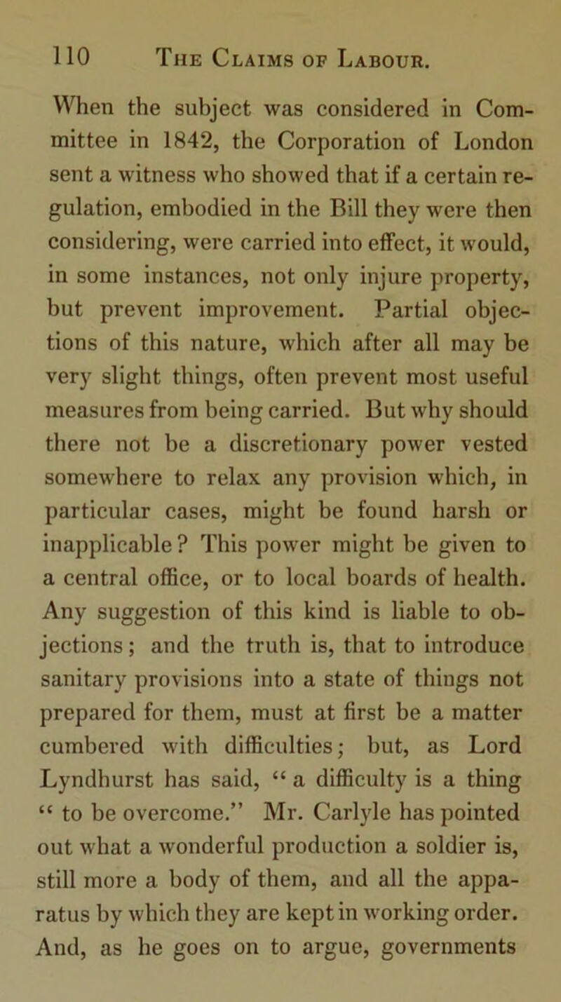 When the subject was considered in Com- mittee in 1842, the Corporation of London sent a witness who showed that if a certain re- gulation, embodied in the Bill they were then considering, were carried into effect, it would, in some instances, not only injure property, but prevent improvement. Partial objec- tions of this nature, which after all may be very slight things, often prevent most useful measures from being carried. But why should there not be a discretionary power vested somewhere to relax any provision w'hich, in particular cases, might be found harsh or inapplicable ? This power might be given to a central office, or to local boards of health. Any suggestion of this kind is liable to ob- jections ; and the truth is, that to introduce sanitary provisions into a state of things not prepared for them, must at first be a matter cumbered with difficulties; but, as Lord Lyndhurst has said, “ a difficulty is a thing “ to be overcome.” Mr. Carlyle has pointed out what a wonderful production a soldier is, still more a body of them, and all the appa- ratus by which they are kept in working order. And, as he goes on to argue, governments