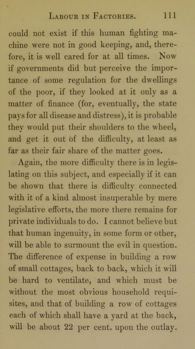 could not exist if this human fighting ma- chine were not in good keeping, and, there- fore, it is well cared for at all times. Now if governments did but perceive the impor- tance of some regulation for the dwellings of the poor, if they looked at it only as a matter of finance (for, eventually, the state pays for all disease and distress), it is probable they would put their shoulders to the wheel, and get it out of the difficulty, at least as far as their fair share of the matter goes. Again, the more difficulty there is in legis- lating on this subject, and especially if it can be shown that there is difficulty connected with it of a kind almost insuperable by mere legislative efforts, the more there remains for private individuals to do. I cannot believe but that human ingenuity, in some form or other, will be able to surmount the evil in question. The difference of expense in building a row of small cottages, back to back, which it will be hard to ventilate, and which must be without the most obvious household requi- sites, and that of building a row of cottages each of which shall have a yard at the back, will be about 22 per cent, upon the outlay.