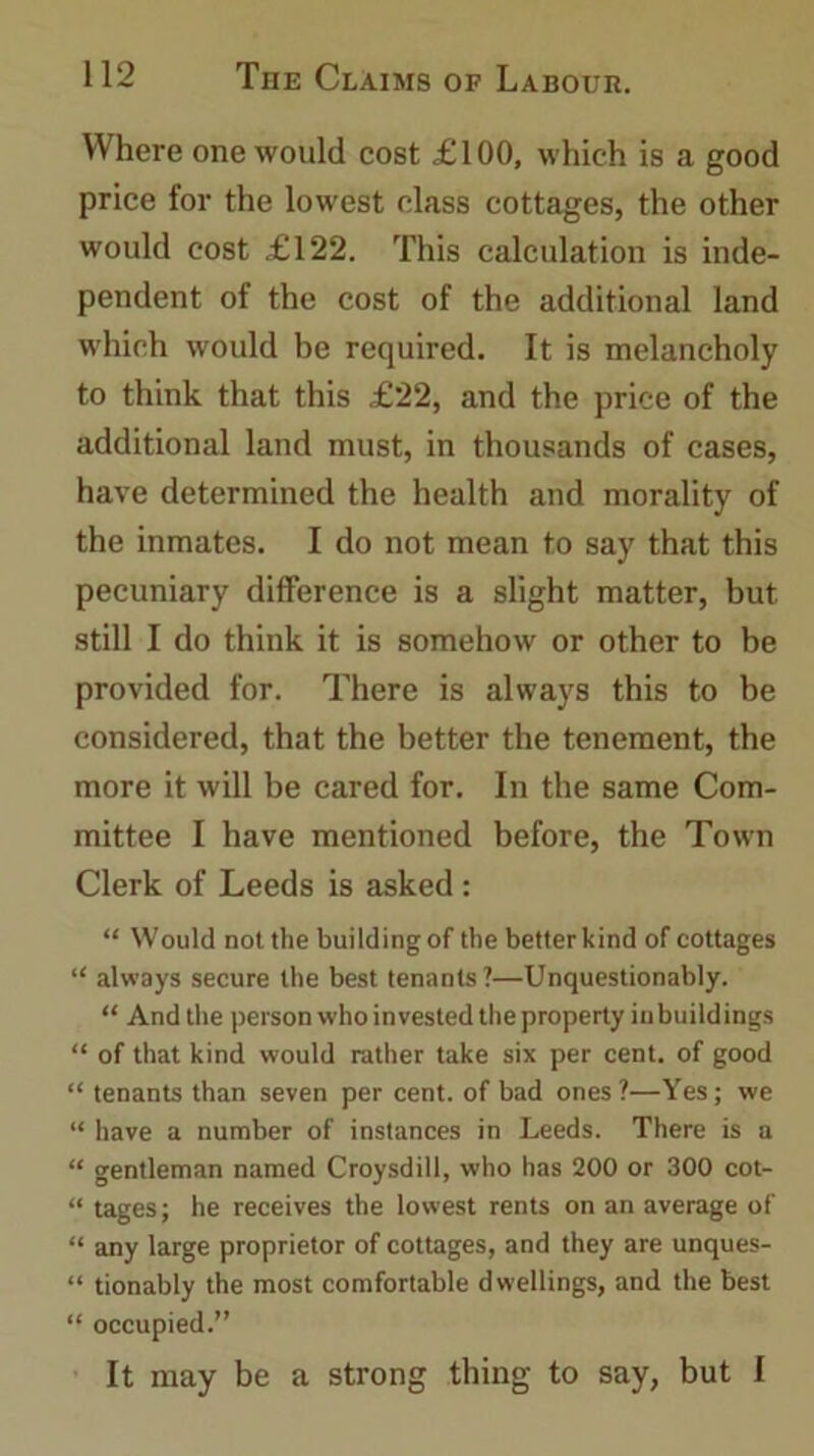 Where one would cost £100, which is a good price for the lowest class cottages, the other would cost £122. This calculation is inde- pendent of the cost of the additional land which would be required. It is melancholy to think that this £22, and the price of the additional land must, in thousands of cases, have determined the health and morality of the inmates. I do not mean to say that this pecuniary difference is a slight matter, but still I do think it is somehow or other to be provided for. There is always this to be considered, that the better the tenement, the more it will be cared for. In the same Com- mittee I have mentioned before, the Town Clerk of Leeds is asked : “ Would not the building of the betterkind of cottages “ always secure the best tenants?—Unquestionably. “ And the person who invested the property in buildings “ of that kind would rather take six per cent, of good “tenants than seven per cent, of bad ones?—Yes; we “ have a number of instances in Leeds. There is a “ gentleman named Croysdill, who has 200 or 300 cot- “ tages; he receives the lowest rents on an average of “ any large proprietor of cottages, and they are unques- “ tionably the most comfortable dwellings, and the best “ occupied.” It may be a strong thing to say, but I