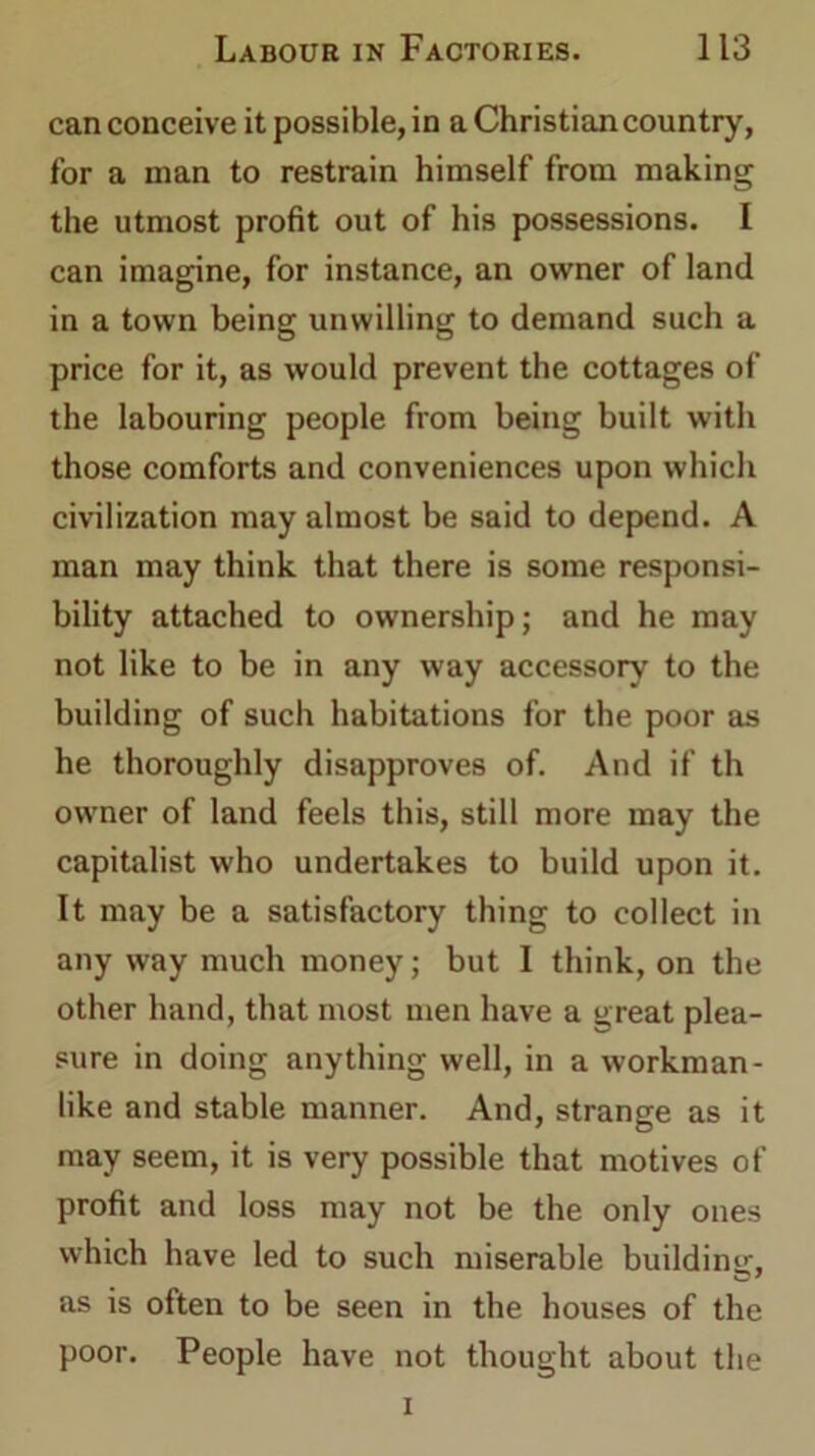can conceive it possible, in a Christian country, for a man to restrain himself from making the utmost profit out of his possessions. I can imagine, for instance, an owner of land in a town being unwilling to demand such a price for it, as would prevent the cottages of the labouring people from being built with those comforts and conveniences upon which civilization may almost be said to depend. A man may think that there is some responsi- bility attached to ownership; and he may not like to be in any way accessory to the building of such habitations for the poor as he thoroughly disapproves of. And if th owner of land feels this, still more may the capitalist who undertakes to build upon it. It may be a satisfactory thing to collect in any way much money; but I think, on the other hand, that most men have a great plea- sure in doing anything well, in a workman- like and stable manner. And, strange as it may seem, it is very possible that motives of profit and loss may not be the only ones which have led to such miserable building, as is often to be seen in the houses of the poor. People have not thought about the i