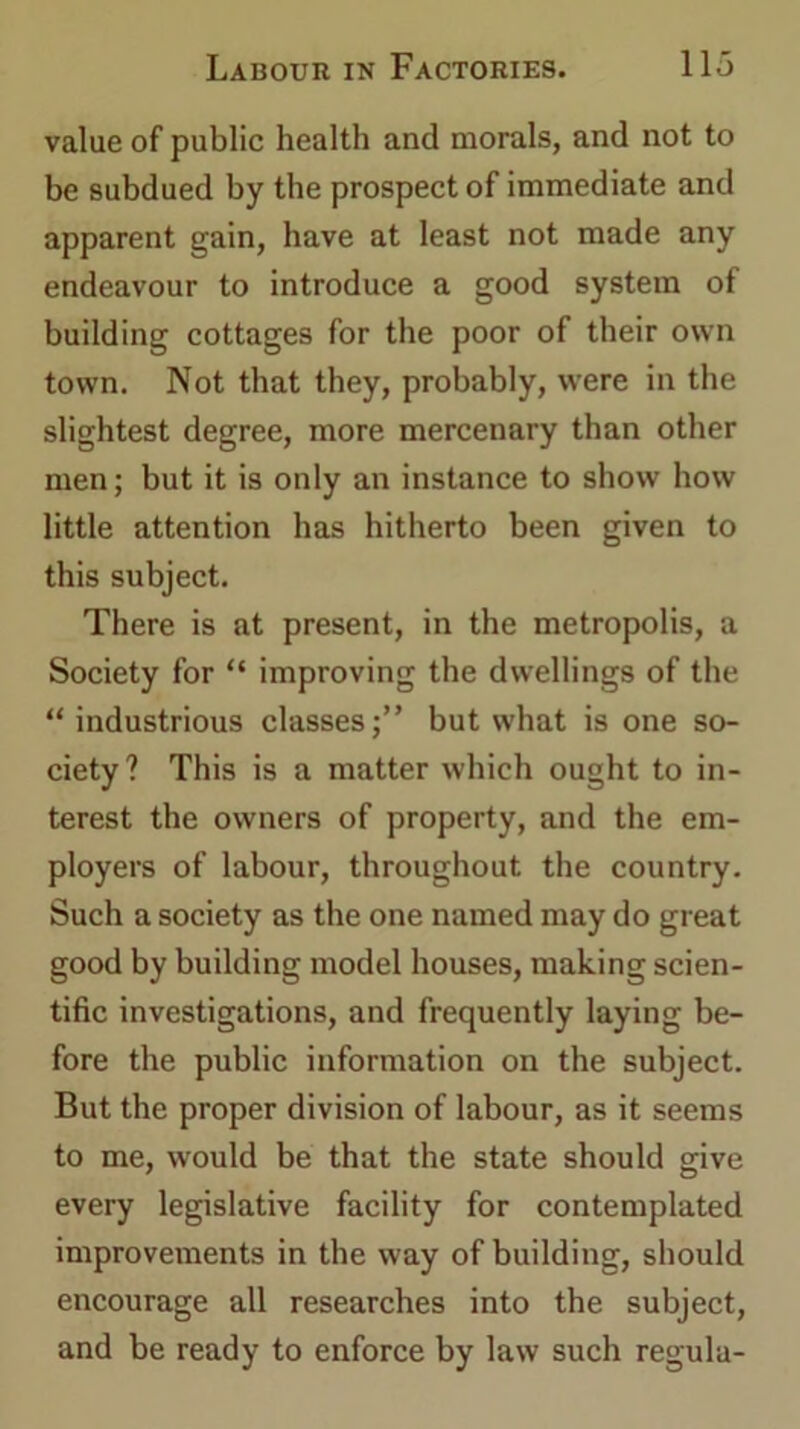 value of public health and morals, and not to be subdued by the prospect of immediate and apparent gain, have at least not made any endeavour to introduce a good system of building cottages for the poor of their own town. Not that they, probably, were in the slightest degree, more mercenary than other men; but it is only an instance to show how little attention has hitherto been given to this subject. There is at present, in the metropolis, a Society for “ improving the dwellings of the “ industrious classes;” but what is one so- ciety? This is a matter which ought to in- terest the owners of property, and the em- ployers of labour, throughout the country. Such a society as the one named may do great good by building model houses, making scien- tific investigations, and frequently laying be- fore the public information on the subject. But the proper division of labour, as it seems to me, would be that the state should give every legislative facility for contemplated improvements in the way of building, should encourage all researches into the subject, and be ready to enforce by law such regula-