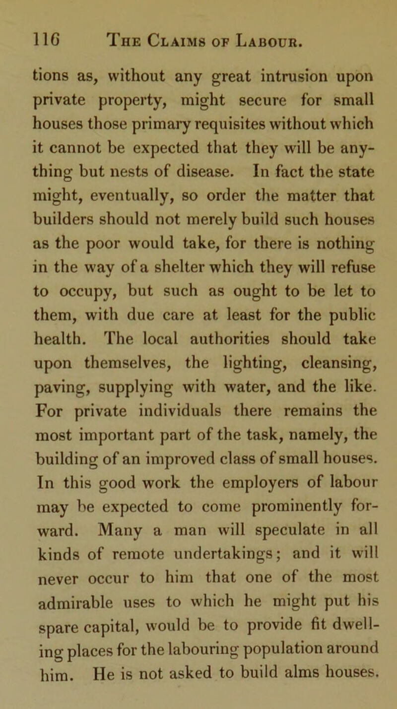tions as, without any great intrusion upon private property, might secure for small houses those primary requisites without which it cannot be expected that they will be any- thing but nests of disease. In fact the state might, eventually, so order the matter that builders should not merely build such houses as the poor would take, for there is nothing in the way of a shelter which they will refuse to occupy, but such as ought to be let to them, with due care at least for the public health. The local authorities should take upon themselves, the lighting, cleansing, paving, supplying with water, and the like. For private individuals there remains the most important part of the task, namely, the building of an improved class of small houses. In this good work the employers of labour may be expected to come prominently for- ward. Many a man will speculate in all kinds of remote undertakings; and it will never occur to him that one of the most admirable uses to which he might put his spare capital, would be to provide fit dwell- ing places for the labouring population around him. He is not asked to build alms houses.