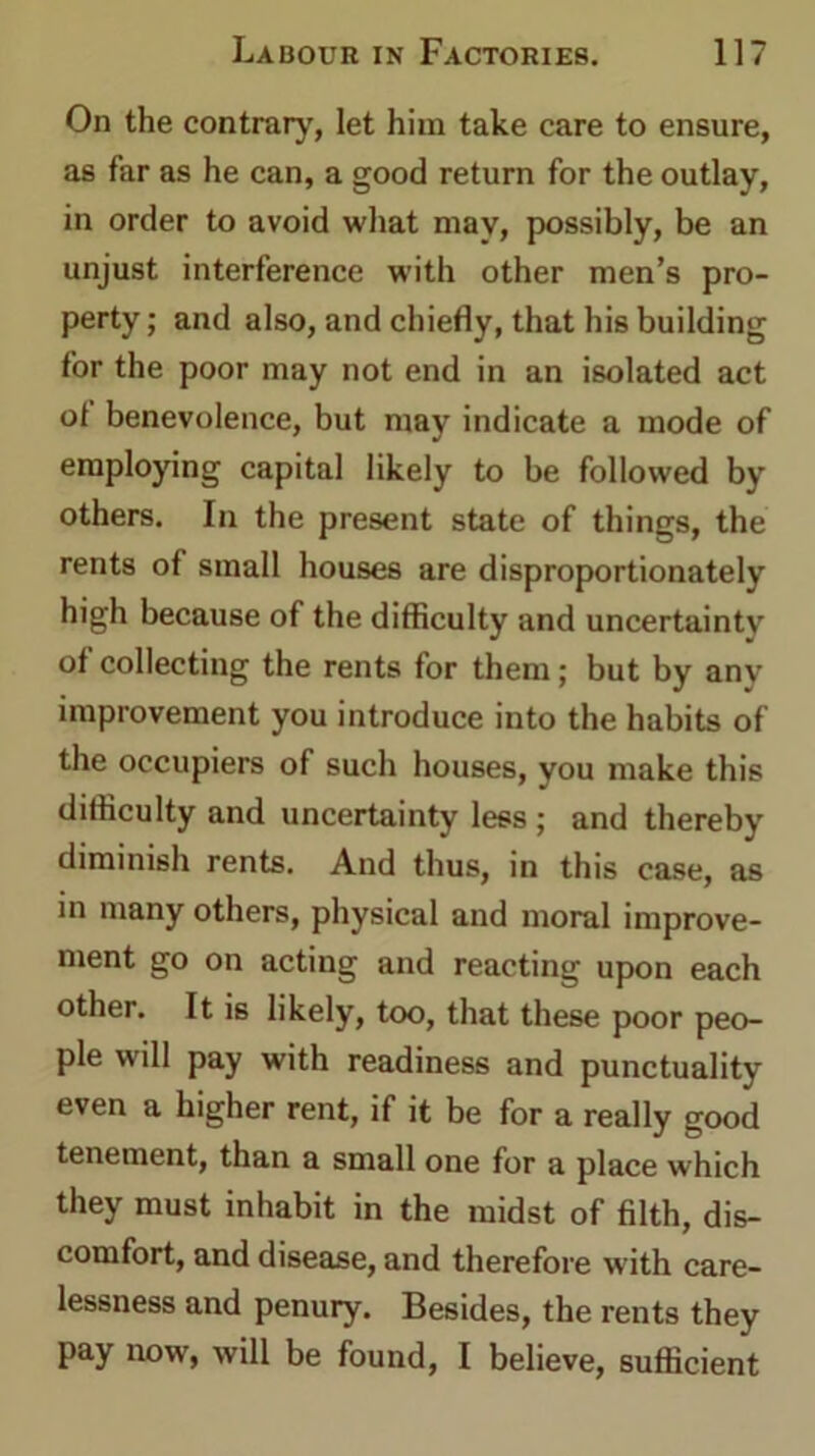 On the contrary, let him take care to ensure, as far as he can, a good return for the outlay, in order to avoid what may, possibly, be an unjust interference with other men’s pro- perty; and also, and chiefly, that his building for the poor may not end in an isolated act ot benevolence, but may indicate a mode of employing capital likely to be followed by others. In the present state of things, the rents of small houses are disproportionately high because of the difficulty and uncertainty ot collecting the rents for them; but by any improvement you introduce into the habits of the occupiers of such houses, you make this difficulty and uncertainty less ; and thereby diminish rents. And thus, in this case, as in many others, physical and moral improve- ment go on acting and reacting upon each other. It is likely, too, that these poor peo- ple will pay with readiness and punctuality even a higher rent, if it be for a really good tenement, than a small one for a place which they must inhabit in the midst of filth, dis- comfort, and disease, and therefore with care- lessness and penury. Besides, the rents they pay now', will be found, I believe, sufficient