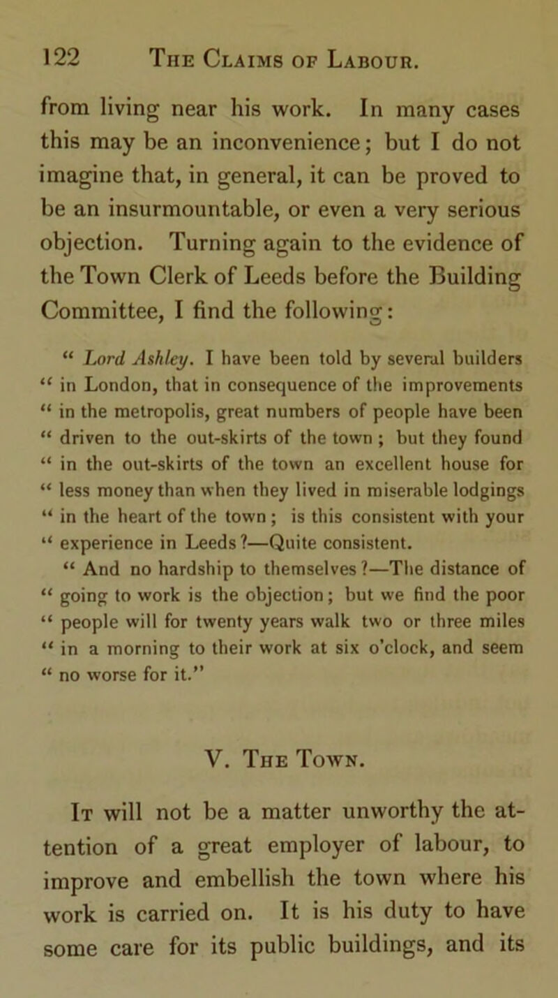 from living near his work. In many cases this may be an inconvenience; but I do not imagine that, in general, it can be proved to be an insurmountable, or even a very serious objection. Turning again to the evidence of the Town Clerk of Leeds before the Building Committee, I find the following: “ Lord Ashley. I have been told by several builders “ in London, that in consequence of the improvements “ in the metropolis, great numbers of people have been “ driven to the out-skirts of the town ; but they found “ in the out-skirts of the town an excellent house for “ less money than when they lived in miserable lodgings “ in the heart of the town; is this consistent with your “ experience in Leeds?—Quite consistent. “ And no hardship to themselves ?—The distance of “ going to work is the objection; but we find the poor “ people will for twenty years walk two or three miles “ in a morning to their work at six o’clock, and seem “ no worse for it.” V. The Town. It will not be a matter unworthy the at- tention of a great employer of labour, to improve and embellish the town where his work is carried on. It is his duty to have some care for its public buildings, and its