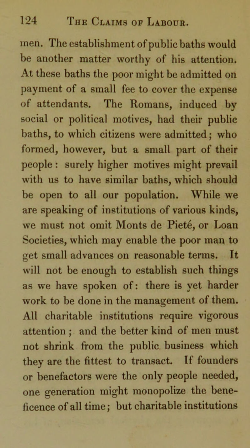 men. The establishment of public baths would be another matter worthy of his attention. At these baths the poor might be admitted on payment of a small fee to cover the expense of attendants. The Romans, induced by social or political motives, had their public baths, to which citizens were admitted; who formed, however, but a small part of their people : surely higher motives might prevail with us to have similar baths, which should be open to all our population. While we are speaking of institutions of various kinds, we must not omit Monts de Piete, or Loan Societies, which may enable the poor man to get small advances on reasonable terms. It will not be enough to establish such things as we have spoken of: there is yet harder work to be done in the management of them. All charitable institutions require vigorous attention ; and the better kind of men must not shrink from the public business which they are the fittest to transact. If founders or benefactors were the only people needed, one generation might monopolize the bene- ficence of all time; but charitable institutions
