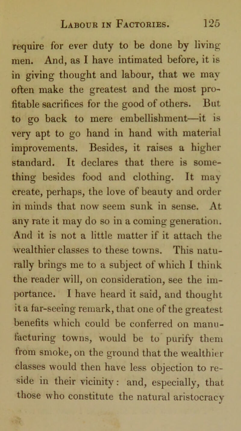 require for ever duty to be done by living- men. And, as I have intimated before, it is in giving thought and labour, that vve may often make the greatest and the most pro- fitable sacrifices for the good of others. But to go back to mere embellishment—it is very apt to go hand in hand with material improvements. Besides, it raises a higher standard. It declares that there is some- thing besides food and clothing. It may create, perhaps, the love of beauty and order in minds that now seem sunk in sense. At any rate it may do so in a coming generation. And it is not a little matter if it attach the wealthier classes to these towns. This natu- rally brings me to a subject of which I think the reader will, on consideration, see the im- portance. I have heard it said, and thought it a far-seeing remark, that one of the greatest benefits which could be conferred on manu- facturing towns, would be to purify them from smoke, on the ground that the wealthier classes would then have less objection to re- side in their vicinity: and, especially, that those who constitute the natural aristocracy