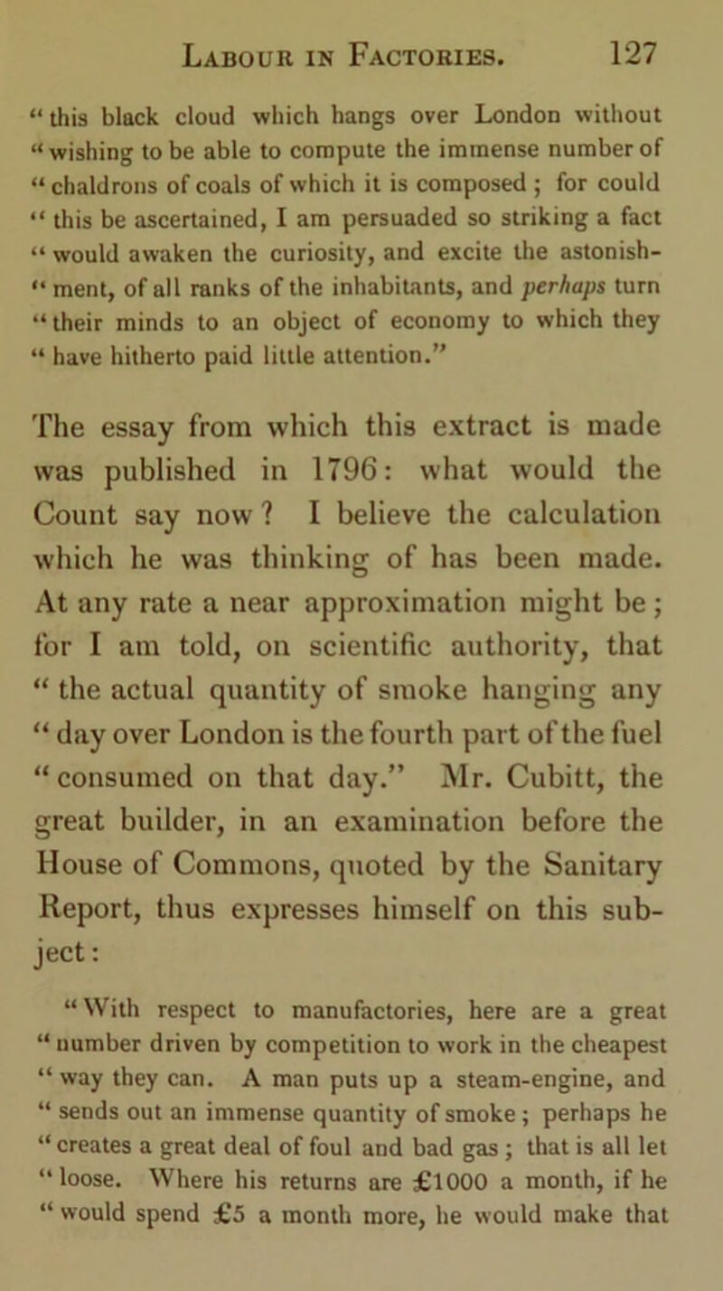 “this black cloud which hangs over London without “ wishing to be able to compute the immense number of “ chaldrons of coals of which it is composed ; for could “ this be ascertained, I am persuaded so striking a fact “ would awaken the curiosity, and excite the astonish- “ ment, of all ranks of the inhabitants, and perhaps turn “ their minds to an object of economy to which they “ have hitherto paid little attention.” The essay from which this extract is made was published in 1796: what would the Count say now ? I believe the calculation which he was thinking of has been made. At any rate a near approximation might be ; for I am told, on scientific authority, that “ the actual quantity of smoke hanging any “ day over London is the fourth part of the fuel “ consumed on that day.” Mr. Cubitt, the great builder, in an examination before the House of Commons, quoted by the Sanitary Report, thus expresses himself on this sub- ject: “With respect to manufactories, here are a great “ uumber driven by competition to work in the cheapest “ way they can. A man puts up a steam-engine, and “ sends out an immense quantity of smoke; perhaps he “ creates a great deal of foul and bad gas ; that is all let “loose. Where his returns are £1000 a month, if he “ would spend £5 a month more, he would make that