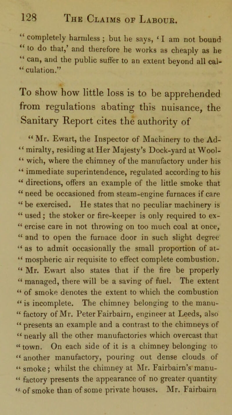 “ completely harmless ; but lie says, ‘ I am not bound ‘ to do that,’ and therefore he works as cheaply as he “ can, and the public suffer to an extent beyond all cal- “ culation.” To show how little loss is to be apprehended from regulations abating this nuisance, the Sanitary Report cites the authority of “ Mr. Ewart, the Inspector of Machinery to the Ad- “ miralty, residing at Her Majesty’s Dock-yard at Wool- “ wich, where the chimney of the manufactory under his “ immediate superintendence, regulated according to his “ directions, offers an example of the little smoke that “ need be occasioned from steam-engine furnaces if care “ be exercised. He states that no peculiar machinery is “ used; the stoker or fire-keeper is only required to ex- “ ercise care in not throwing on too much coal at once, “ and to open the furnace door in such slight degree “ as to admit occasionally the small proportion of at- “ mospheric air requisite to effect complete combustion. “ Mr. Ewart also states that if the fire be properly “ managed, there will be a saving of fuel. The extent “ of smoke denotes the extent to which the combustion “ is incomplete. The chimney belonging to the manu- “ factory of Mr. Peter Fairbairn, engineer at Leeds, also “ presents an example and a contrast to the chimneys of “ nearly all the other manufactories which overcast that “ town. On each side of it is a chimney belonging to “ another manufactory, pouring out dense clouds of “ smoke; whilst the chimney at Mr. Fairbairn’s manu- “ factory presents the appearance of no greater quantity “ of smoke than of some private houses. Mr. Fairbairn