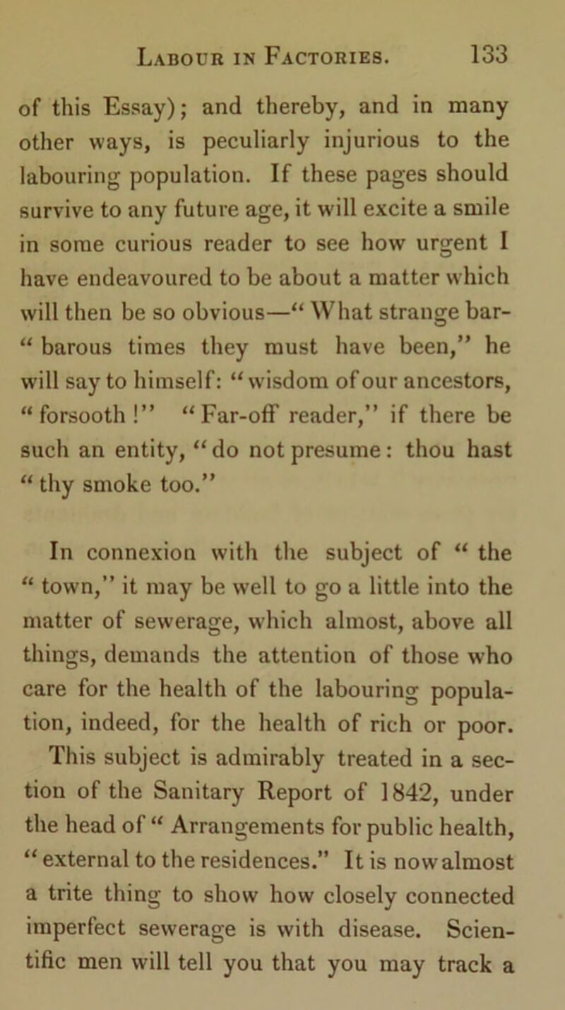 of this Essay); and thereby, and in many other ways, is peculiarly injurious to the labouring population. If these pages should survive to any future age, it will excite a smile in some curious reader to see how urgent I have endeavoured to be about a matter which will then be so obvious—“ What strange bar- “ barous times they must have been,” he will say to himself: “w'isdom of our ancestors, “forsooth!” “Far-off reader,” if there be such an entity, “ do not presume: thou hast “ thy smoke too.” In connexion with the subject of “ the “ town,” it may be well to go a little into the matter of sewerage, which almost, above all things, demands the attention of those who care for the health of the labouring popula- tion, indeed, for the health of rich or poor. This subject is admirably treated in a sec- tion of the Sanitary Report of 1842, under the head of “ Arrangements for public health, “ external to the residences.” It is now almost a trite thing to show how closely connected imperfect sewerage is with disease. Scien- tific men will tell you that you may track a