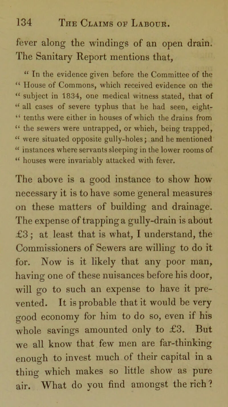 fever along the windings of an open drain. The Sanitary Report mentions that, “ In the evidence given before the Committee of the “ House of Commons, which received evidence on the “ subject in 1834, one medical witness stated, that of “ all cases of severe typhus that he had seen, eight- “ tenths were either in houses of which the drains from “ the sewers were untrapped, or which, being trapped, “ were situated opposite gully-holes; and he mentioned “ instances where servants sleeping in the lower rooms of “ houses were invariably attacked with fever. The above is a good instance to show how necessary it is to have some general measures on these matters of building and drainage. The expense of trapping a gully-drain is about £3; at least that is what, I understand, the Commissioners of Sewers are willing to do it for. Now is it likely that any poor man, ha vine one of these nuisances before his door, will go to such an expense to have it pre- vented. It is probable that it would be very good economy for him to do so, even if his whole savings amounted only to £3. But we all know that few men are far-thinking enough to invest much of their capital in a thing which makes so little show as pure air. What do you find amongst the rich ?