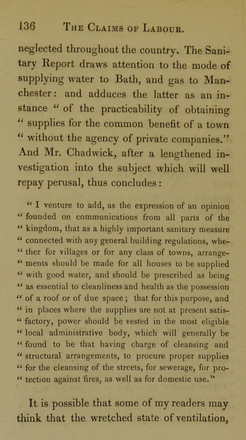 neglected throughout the country. The Sani- tary Report draws attention to the mode of supplying water to Bath, and gas to Man- chester : and adduces the latter as an in- stance “ of the practicability of obtaining “ supplies for the common benefit of a town “ without the agency of private companies.” And Mr. Chadwick, after a lengthened in- vestigation into the subject which will well repay perusal, thus concludes: “ I venture to add, as the expression of an opinion “ founded on communications from all parts of the “ kingdom, that as a highly important sanitary measure “ connected with any general building regulations, whe- “ ther for villages or for any class of towns, arrange- “ ments should be made for all houses to be supplied “ with good water, and should be prescribed as being “ as essential to cleanliness and health as the possession “ of a roof or of due space; that for this purpose, and “ in places where the supplies are not at present satis- “ factory, power should be vested in the most eligible “ local administrative body, which will generally be “ found to be that having charge of cleansing and “ structural arrangements, to procure proper supplies “ for the cleansing of the streets, for sewerage, for pro- “ tection against fires, as well as for domestic use.” It is possible that some of my readers may think that the wretched state of ventilation,