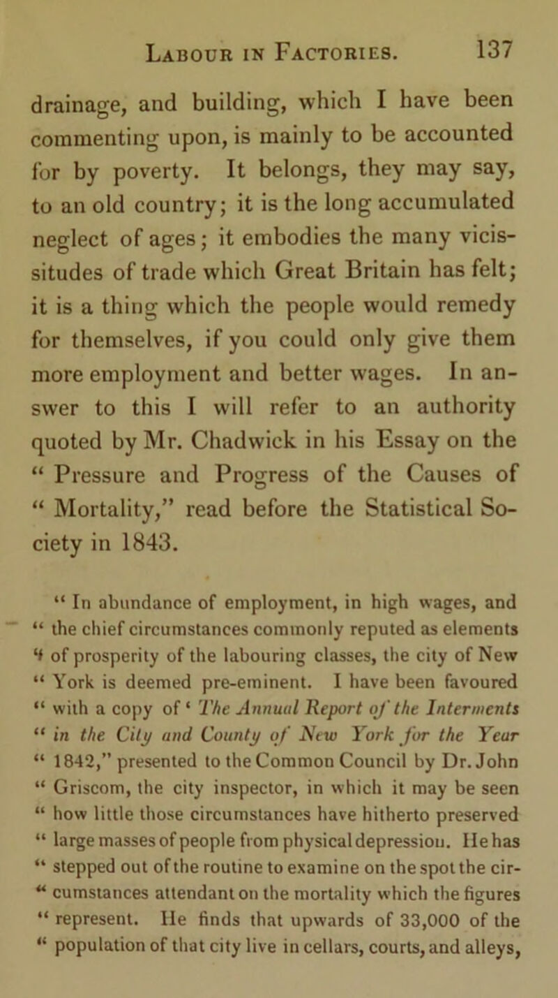 drainage, and building, which I have been commenting upon, is mainly to be accounted for by poverty. It belongs, they may say, to an old country; it is the long accumulated neglect of ages; it embodies the many vicis- situdes of trade which Great Britain has felt; it is a thing which the people would remedy for themselves, if you could only give them more employment and better wages. In an- swer to this I will refer to an authority quoted by Mr. Chadwick in his Essay on the “ Pressure and Progress of the Causes of “ Mortality,” read before the Statistical So- ciety in 1843. “ In abundance of employment, in high wages, and “ the chief circumstances commonly reputed as elements ‘I of prosperity of the labouring classes, the city of New “ York is deemed pre-eminent. I have been favoured “ with a copy of ‘ The Annual Report of the Interments “ in the City and County of New York for the Year “ 1842, presented to theCommon Council by Dr. John “ Griscom, the city inspector, in which it may be seen “ how little those circumstances have hitherto preserved “ large masses of people from physical depression. lie has “ stepped out of the routine to examine on the spot the cir- u cumstances attendant on the mortality which the figures “ represent. He finds that upwards of 33,000 of the “ population of that city live in cellars, courts, and alleys,