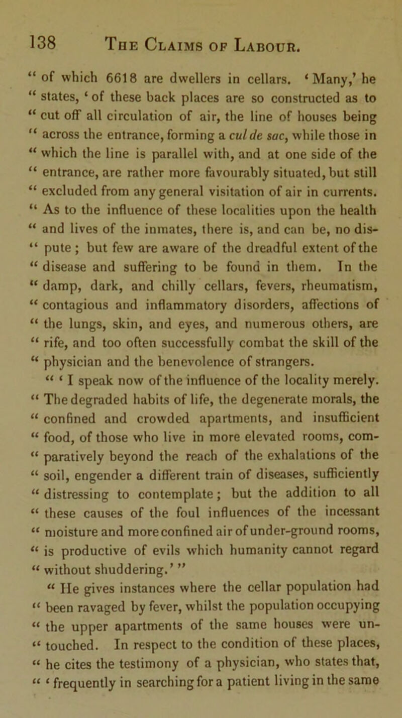 “ of which 6618 are dwellers in cellars. ‘Many,’ he “ states, ‘ of these back places are so constructed as to “ cut off all circulation of air, the line of houses being “ across the entrance, forming a cut cle sac, while those in “ which the line is parallel with, and at one side of the “ entrance, are rather more favourably situated,but still “ excluded from any general visitation of air in currents. “ As to the influence of these localities upon the health “ and lives of the inmates, there is, and can be, no dis- “ pute ; but few are aware of the dreadful extent of the “ disease and suffering to be found in them. Tn the “ damp, dark, and chilly cellars, fevers, rheumatism, “ contagious and inflammatory disorders, affections of “ the lungs, skin, and eyes, and numerous others, are “ rife, and too often successfully combat the skill of the “ physician and the benevolence of strangers. “ ‘ I speak now of the influence of the locality merely. “ The degraded habits of life, the degenerate morals, the “ confined and crowded apartments, and insufficient “ food, of those who live in more elevated rooms, com- “ paratively beyond the reach of the exhalations of the “ soil, engender a different train of diseases, sufficiently “ distressing to contemplate; but the addition to all “ these causes of the foul influences of the incessant “ moisture and more confined air of under-ground rooms, “ is productive of evils which humanity cannot regard “ without shuddering.’ ” “ He gives instances where the cellar population had “ been ravaged by fever, whilst the population occupying “ the upper apartments of the same houses were un- “ touched. In respect to the condition of these places, “ he cites the testimony of a physician, who states that, “ ‘ frequently in searching for a patient living in the same