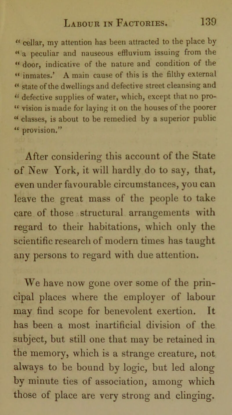 “ cellar, my attention has been attracted to the place by “ a peculiar and nauseous effluvium issuing from the “ door, indicative of the nature and condition of the “ inmates.’ A main cause of this is the filthy external “ state of the dwellings and defective street cleansing and “ defective supplies of water, which, except that no pro- “ vision is made for laying it on the houses of the poorer “ classes, is about to be remedied by a superior public “ provision.” After considering this account of the State of New York, it will hardly do to say, that, even under favourable circumstances, you can leave the great mass of the people to take care of those structural arrangements with regard to their habitations, which only the scientific research of modern times has taught any persons to regard with due attention. We have now gone over some of the prin- cipal places where the employer of labour may find scope for benevolent exertion. It has been a most inartificial division of the subject, but still one that may be retained in the memory, which is a strange creature, not always to be bound by logic, but led along by minute ties of association, among which those of place are very strong and clinging.