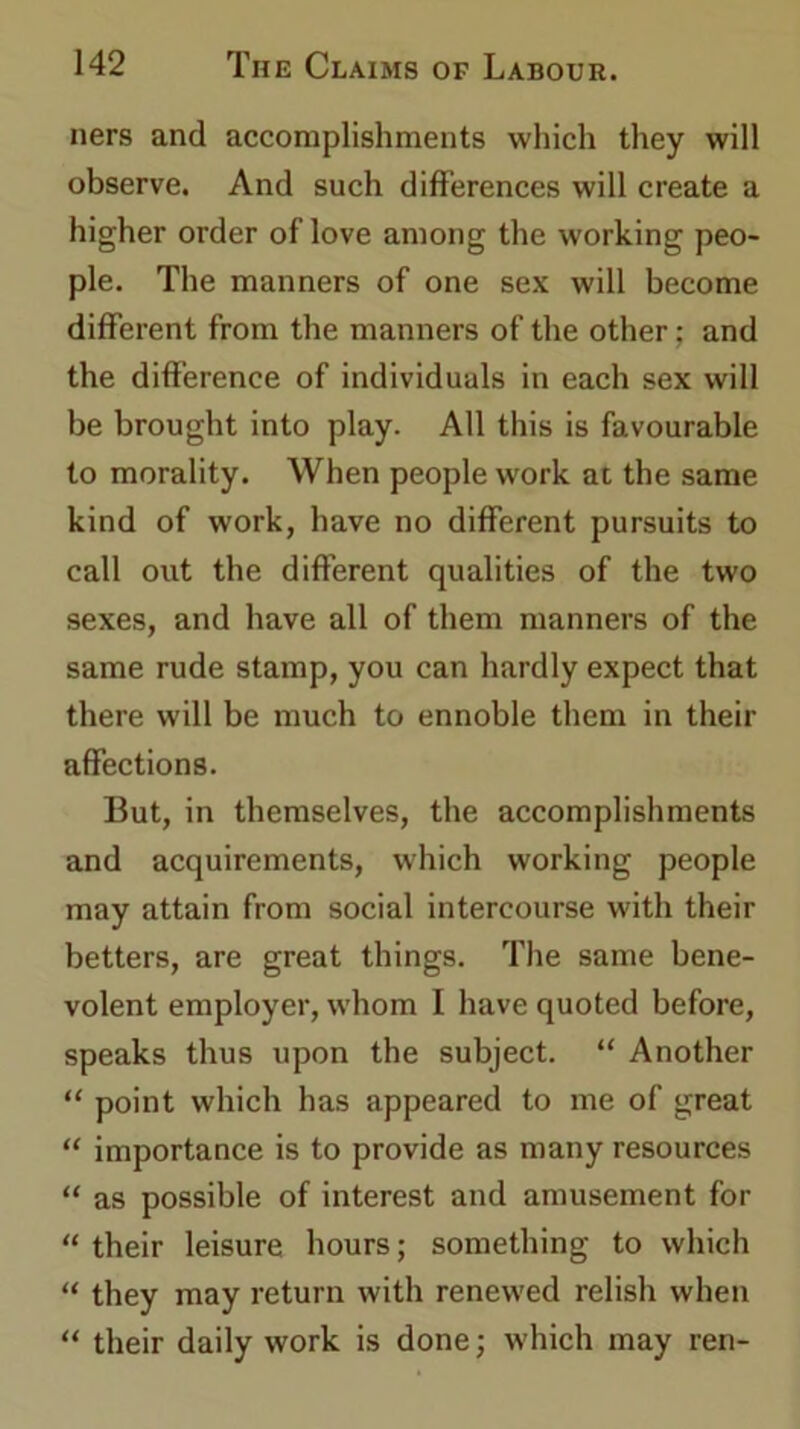 ners and accomplishments which they will observe. And such differences will create a higher order of love among the working peo- ple. The manners of one sex will become different from the manners of the other; and the difference of individuals in each sex will be brought into play. All this is favourable to morality. When people work at the same kind of work, have no different pursuits to call out the different qualities of the two sexes, and have all of them manners of the same rude stamp, you can hardly expect that there will be much to ennoble them in their affections. But, in themselves, the accomplishments and acquirements, which working people may attain from social intercourse with their betters, are great things. The same bene- volent employer, whom I have quoted before, speaks thus upon the subject. “ Another “ point which has appeared to me of great “ importance is to provide as many resources “ as possible of interest and amusement for “ their leisure hours; something to which “ they may return with renewed relish when “ their daily work is done; which may ren-