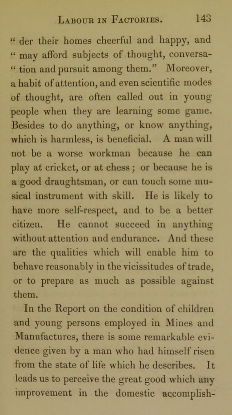 “ der their homes cheerful and happy, and “ may afford subjects of thought, conversa- “ tion and pursuit among them.” Moreover, a habit of attention, and even scientific modes of thought, are often called out in young- people when they are learning some game. Besides to do anything, or know anything, which is harmless, is beneficial. A man will not be a worse workman because he can play at cricket, or at chess ; or because he is a good draughtsman, or can touch some mu- sical instrument with skill. He is likely to have more self-respect, and to be a better citizen. He cannot succeed in anything without attention and endurance. And these are the qualities which will enable him to behave reasonably in the vicissitudes of trade, or to prepare as much as possible against them. In the Report on the condition of children and young persons employed in Mines and Manufactures, there is some remarkable evi- dence given by a man who had himself risen from the state of life which he describes. It leads us to perceive the great good which any improvement in the domestic accomplish-