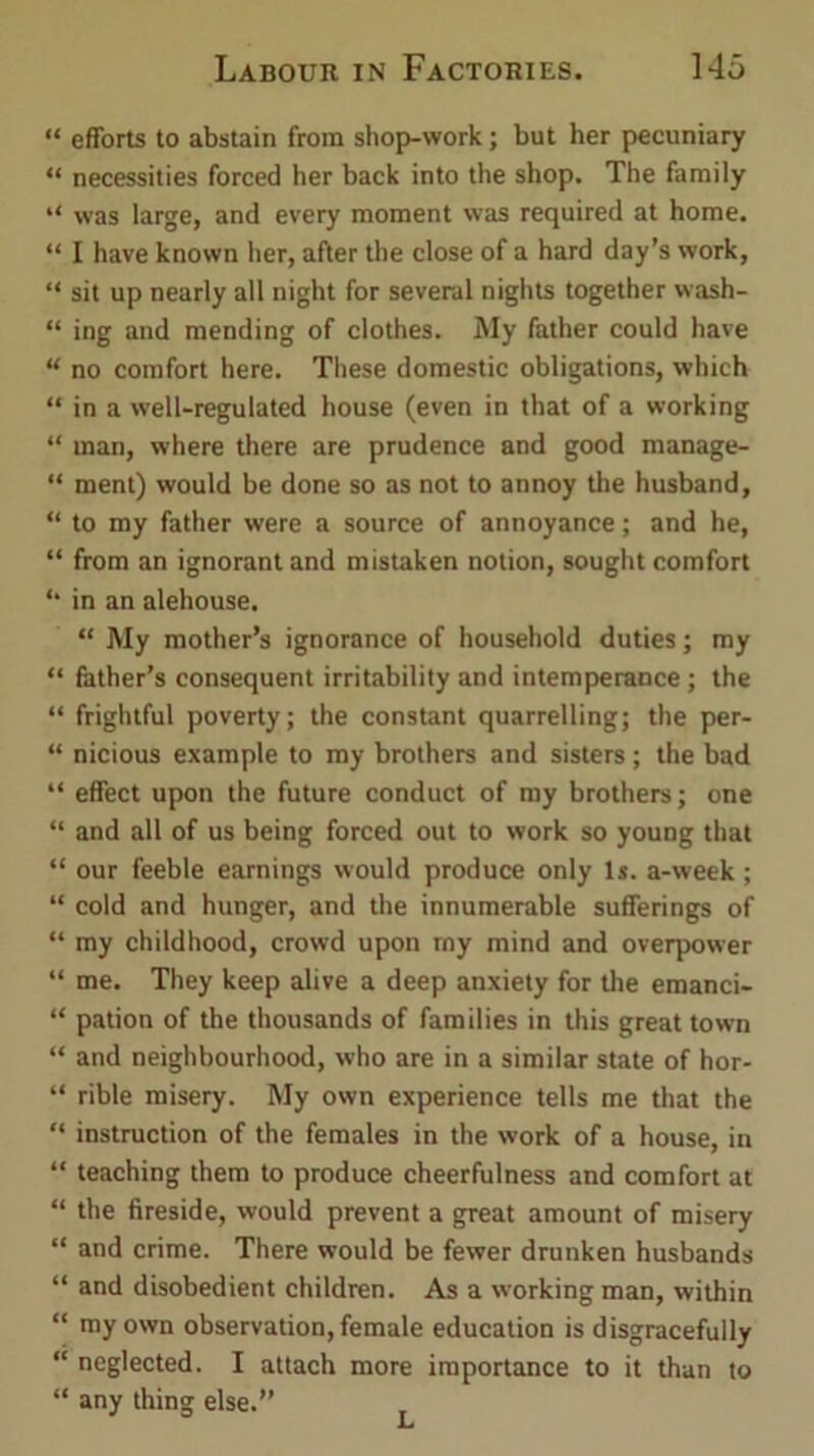 “ efforts to abstain from shop-work; but her pecuniary “ necessities forced her back into the shop. The family “ was large, and every moment was required at home. “ I have known her, after the close of a hard day’s work, “ sit up nearly all night for several nights together wash- “ ing and mending of clothes. My father could have “ no comfort here. These domestic obligations, which “ in a well-regulated house (even in that of a working “ man, where there are prudence and good manage- “ ment) would be done so as not to annoy the husband, “ to my father were a source of annoyance; and he, “ from an ignorant and mistaken notion, sought comfort in an alehouse. “ My mother’s ignorance of household duties; my “ father’s consequent irritability and intemperance; the “ frightful poverty; the constant quarrelling; the per- “ nicious example to my brothers and sisters; the bad “ effect upon the future conduct of my brothers; one “ and all of us being forced out to work so young that “ our feeble earnings would produce only Is. a-week ; “ cold and hunger, and the innumerable sufferings of “ my childhood, crowd upon rny mind and overpower “ me. They keep alive a deep anxiety for the emanci- “ pation of the thousands of families in this great town “ and neighbourhood, who are in a similar state of hor- “ rible misery. My own experience tells me that the “ instruction of the females in the work of a house, in “ teaching them to produce cheerfulness and comfort at “ the fireside, would prevent a great amount of misery “ and crime. There would be fewer drunken husbands “ and disobedient children. As a working man, within “ my own observation, female education is disgracefully “ neglected. I attach more importance to it than to “ any thing else.”