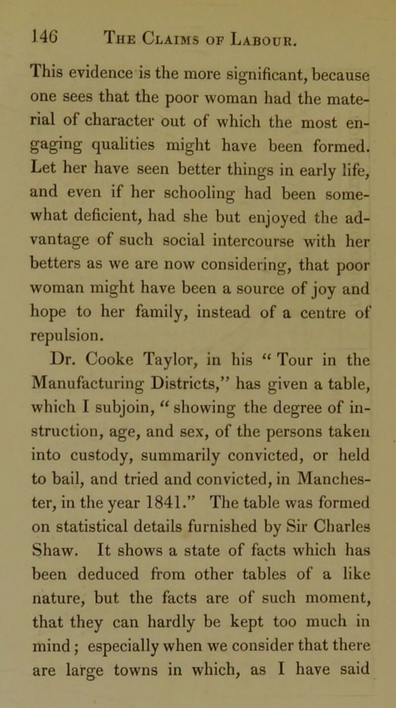 This evidence is the more significant, because one sees that the poor woman had the mate- rial of character out of which the most en- gaging qualities might have been formed. Let her have seen better things in early life, and even if her schooling had been some- what deficient, had she but enjoyed the ad- vantage of such social intercourse with her betters as we are now considering, that poor woman might have been a source of joy and hope to her family, instead of a centre of repulsion. Dr. Cooke Taylor, in his “ Tour in the Manufacturing Districts,” has given a table, which I subjoin, “ showing the degree of in- struction, age, and sex, of the persons taken into custody, summarily convicted, or held to bail, and tried and convicted, in Manches- ter, in the year 1841.” The table was formed on statistical details furnished by Sir Charles Shaw. It shows a state of facts which has been deduced from other tables of a like nature, but the facts are of such moment, that they can hardly be kept too much in mind ; especially when we consider that there are large towns in which, as I have said