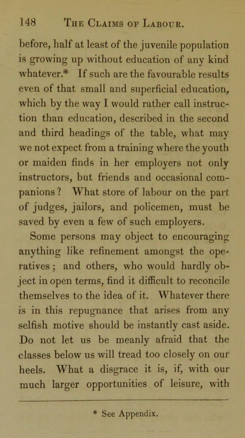 before, half at least of the juvenile population is growing up without education of any kind whatever.* If such are the favourable results even of that small and superficial education, which by the way I would rather call instruc- tion than education, described in the second and third headings of the table, what may we not expect from a training where the youth or maiden finds in her employers not only instructors, but friends and occasional com- panions? What store of labour on the part of judges, jailors, and policemen, must be saved by even a few of such employers. Some persons may object to encouraging anything like refinement amongst the ope- ratives ; and others, who would hardly ob- ject in open terms, find it difficult to reconcile themselves to the idea of it. Whatever there is in this repugnance that arises from any selfish motive should be instantly cast aside. Do not let us be meanly afraid that the classes below us will tread too closely on our heels. What a disgrace it is, if, with our much larger opportunities of leisure, with * See Appendix.