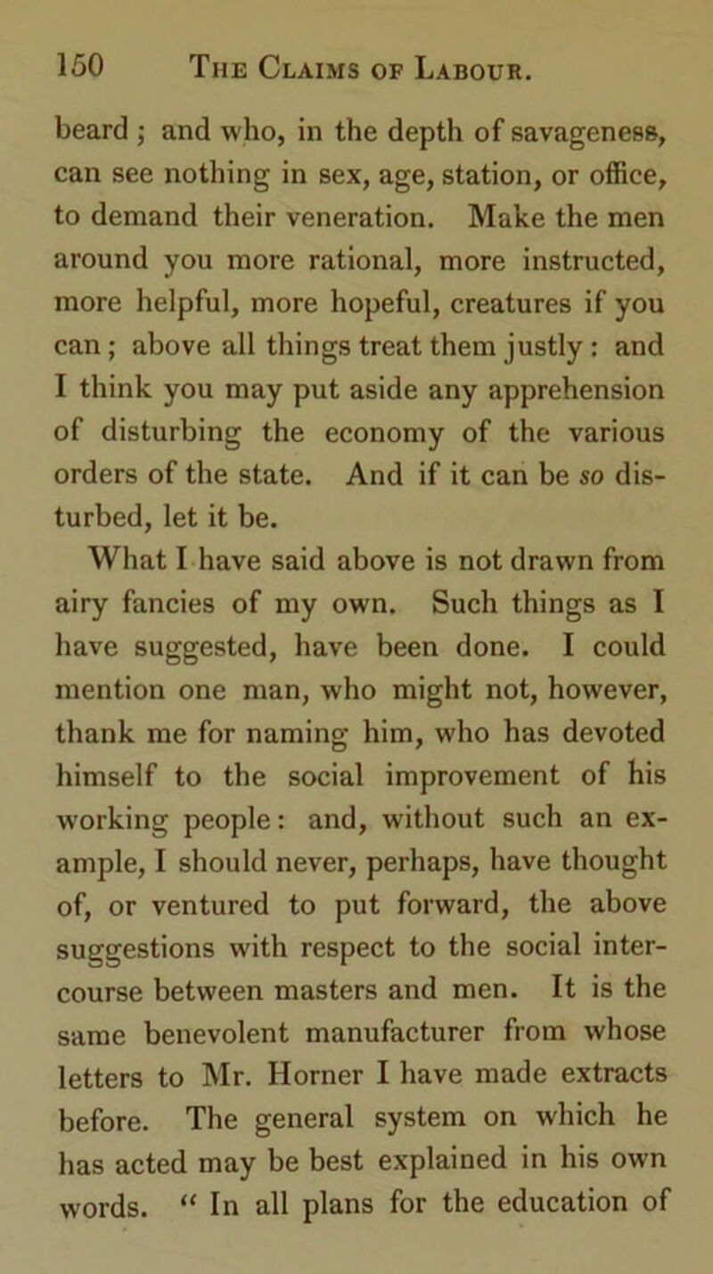beard ; and who, in the depth of savageness, can see nothing in sex, age, station, or office, to demand their veneration. Make the men around you more rational, more instructed, more helpful, more hopeful, creatures if you can ; above all things treat them justly : and I think you may put aside any apprehension of disturbing the economy of the various orders of the state. And if it can be so dis- turbed, let it be. What I have said above is not drawn from airy fancies of my own. Such things as I have suggested, have been done. I could mention one man, who might not, however, thank me for naming him, who has devoted himself to the social improvement of his working people: and, without such an ex- ample, I should never, perhaps, have thought of, or ventured to put forward, the above suggestions with respect to the social inter- course between masters and men. It is the same benevolent manufacturer from whose letters to Mr. Horner I have made extracts before. The general system on which he has acted may be best explained in his own words. “ In all plans for the education of