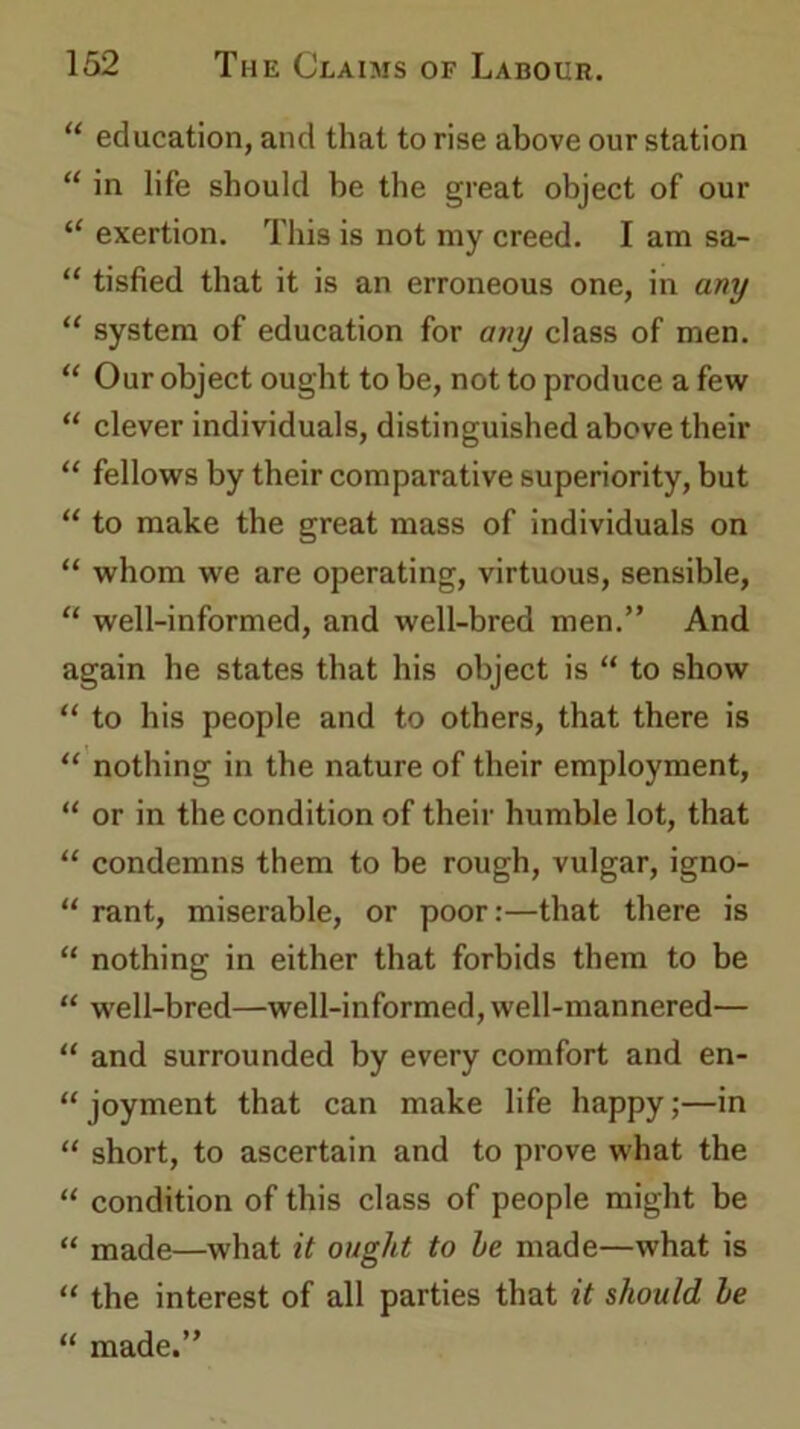 “ education, and that to rise above our station “ in life should be the great object of our “ exertion. This is not my creed. I am sa- “ tisfied that it is an erroneous one, in any “ system of education for any class of men. “ Our object ought to be, not to produce a few “ clever individuals, distinguished above their “ fellows by their comparative superiority, but “ to make the great mass of individuals on “ whom we are operating, virtuous, sensible, “ well-informed, and well-bred men.” And again he states that his object is “ to show “ to his people and to others, that there is “ nothing in the nature of their employment, “ or in the condition of their humble lot, that “ condemns them to be rough, vulgar, igno- “ rant, miserable, or poor:—that there is “ nothing in either that forbids them to be “ well-bred—well-informed, well-mannered— “ and surrounded by every comfort and en- “ joyment that can make life happy;—in “ short, to ascertain and to prove what the “ condition of this class of people might be “ made—what it ought to he made—what is “ the interest of all parties that it should he “ made.”