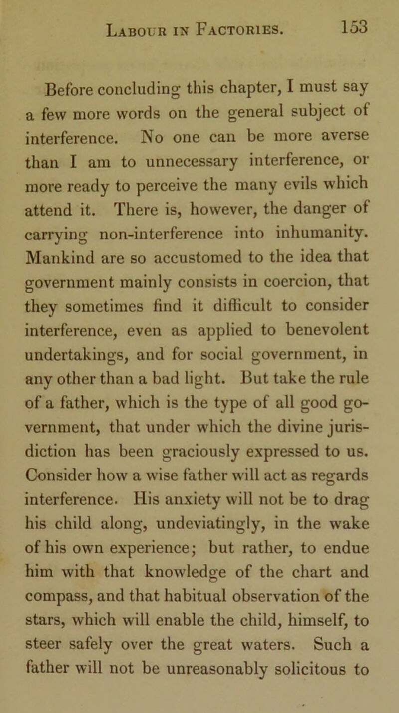 Before concluding this chapter, I must say a few more words on the general subject of interference. No one can be more averse than I am to unnecessary interference, or more ready to perceive the many evils which attend it. There is, however, the danger of carrying non-interference into inhumanity. Mankind are so accustomed to the idea that government mainly consists in coercion, that they sometimes find it difficult to consider interference, even as applied to benevolent undertakings, and for social government, in any other than a bad light. But take the rule of a father, which is the type of all good go- vernment, that under which the divine juris- diction has been graciously expressed to us. Consider how a wise father will act as regards interference. His anxiety will not be to drag his child along, undeviatingly, in the wake of his own experience; but rather, to endue him with that knowledge of the chart and compass, and that habitual observation of the stars, which will enable the child, himself, to steer safely over the great waters. Such a father will not be unreasonably solicitous to