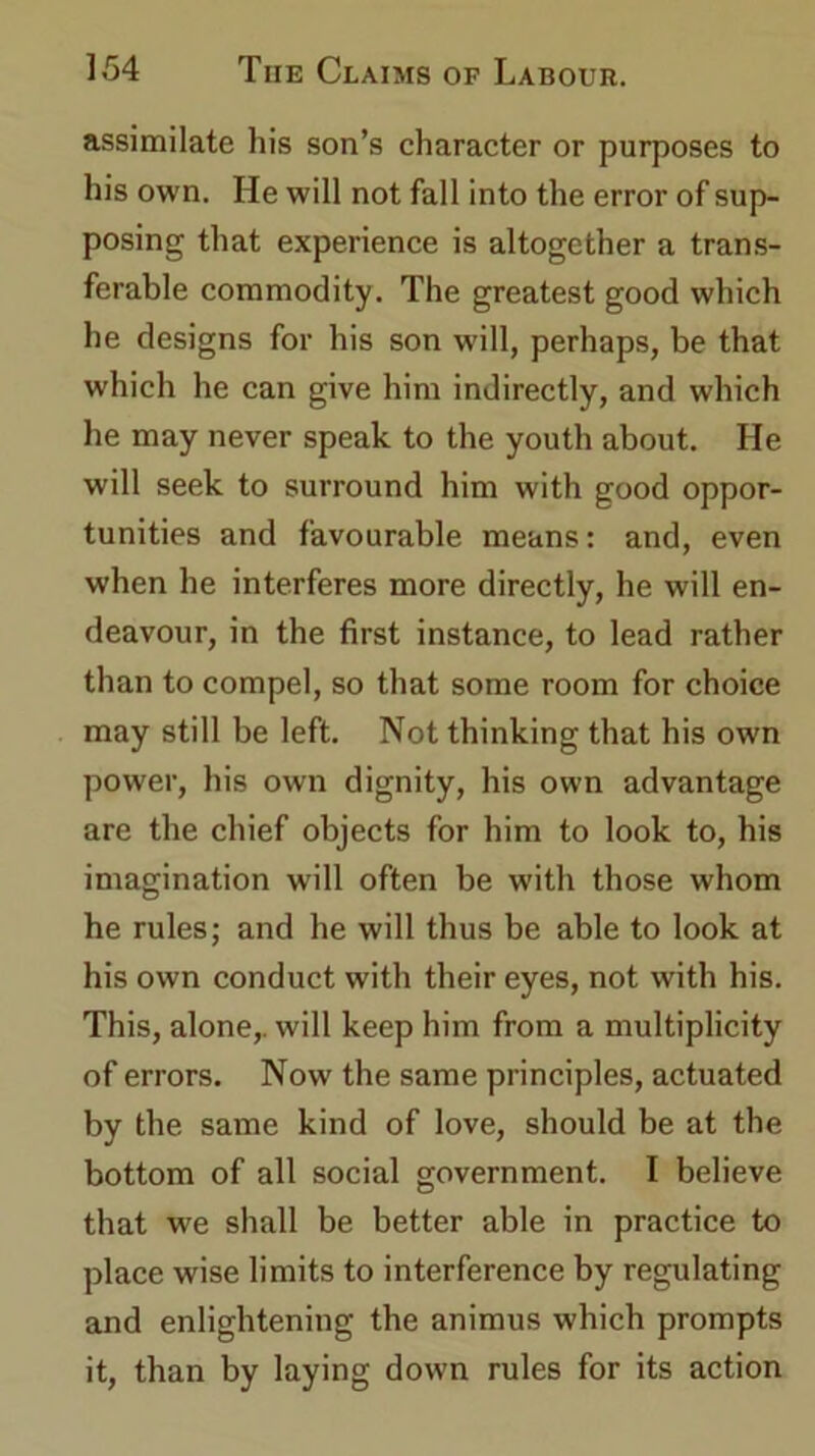 assimilate his son’s character or purposes to his own. He will not fall into the error of sup- posing that experience is altogether a trans- ferable commodity. The greatest good which he designs for his son will, perhaps, be that which he can give him indirectly, and which he may never speak to the youth about. He will seek to surround him with good oppor- tunities and favourable means: and, even when he interferes more directly, he will en- deavour, in the first instance, to lead rather than to compel, so that some room for choice may still be left. Not thinking that his own power, his own dignity, his own advantage are the chief objects for him to look to, his imagination will often be with those whom he rules; and he will thus be able to look at his own conduct with their eyes, not with his. This, alone,, will keep him from a multiplicity of errors. Now the same principles, actuated by the same kind of love, should be at the bottom of all social government. I believe that we shall be better able in practice to place wise limits to interference by regulating and enlightening the animus which prompts it, than by laying down rules for its action