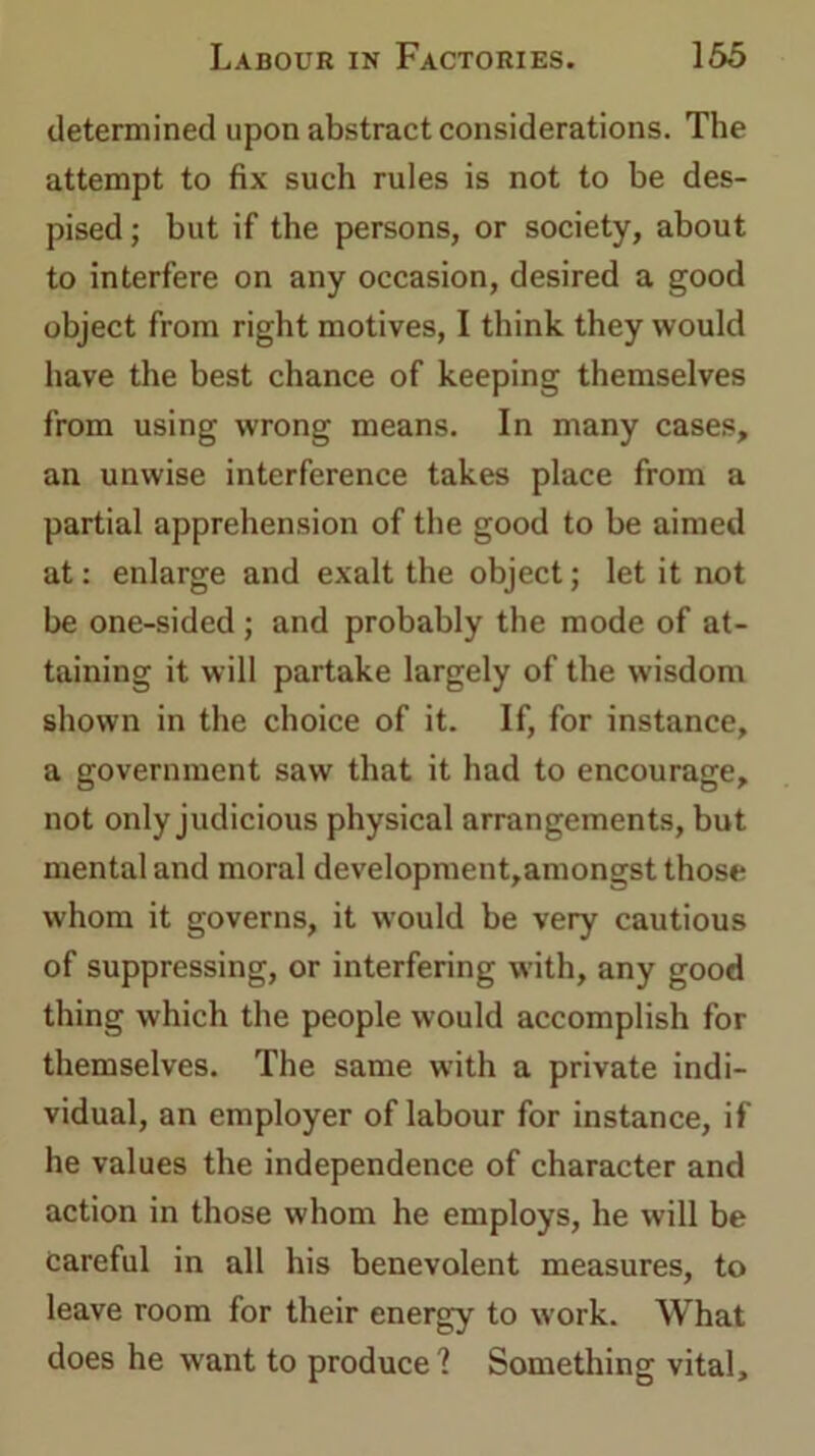 determined upon abstract considerations. The attempt to fix such rules is not to be des- pised ; but if the persons, or society, about to interfere on any occasion, desired a good object from right motives, I think they would have the best chance of keeping themselves from using wrong means. In many cases, an unwise interference takes place from a partial apprehension of the good to be aimed at: enlarge and exalt the object; let it not be one-sided; and probably the mode of at- taining it will partake largely of the wisdom shown in the choice of it. If, for instance, a government saw that it had to encourage, not only judicious physical arrangements, but mental and moral development,amongst those whom it governs, it would be very cautious of suppressing, or interfering with, any good thing which the people would accomplish for themselves. The same with a private indi- vidual, an employer of labour for instance, if he values the independence of character and action in those whom he employs, he will be careful in all his benevolent measures, to leave room for their energy to work. What does he want to produce? Something vital.