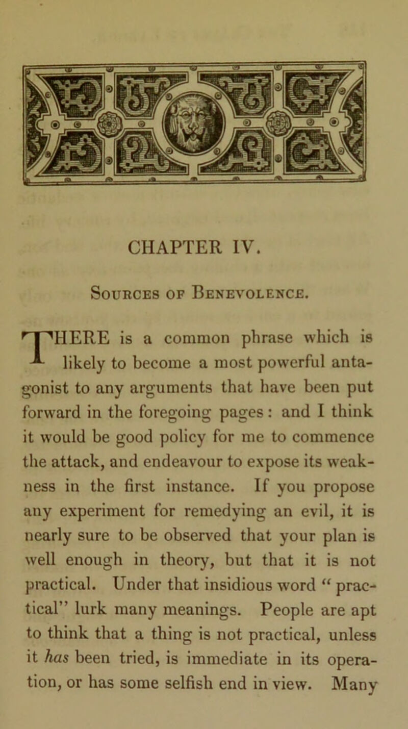 CHAPTER IV. Sources of Benevolence. HERE is a common phrase which is likely to become a most powerful anta- gonist to any arguments that have been put forward in the foregoing pages: and I think it would be good policy for me to commence the attack, and endeavour to expose its weak- ness in the first instance. If you propose any experiment for remedying an evil, it is nearly sure to be observed that your plan is well enough in theory, but that it is not practical. Under that insidious word “ prac- tical” lurk many meanings. People are apt to think that a thing is not practical, unless it has been tried, is immediate in its opera- tion, or has some selfish end in view. Many