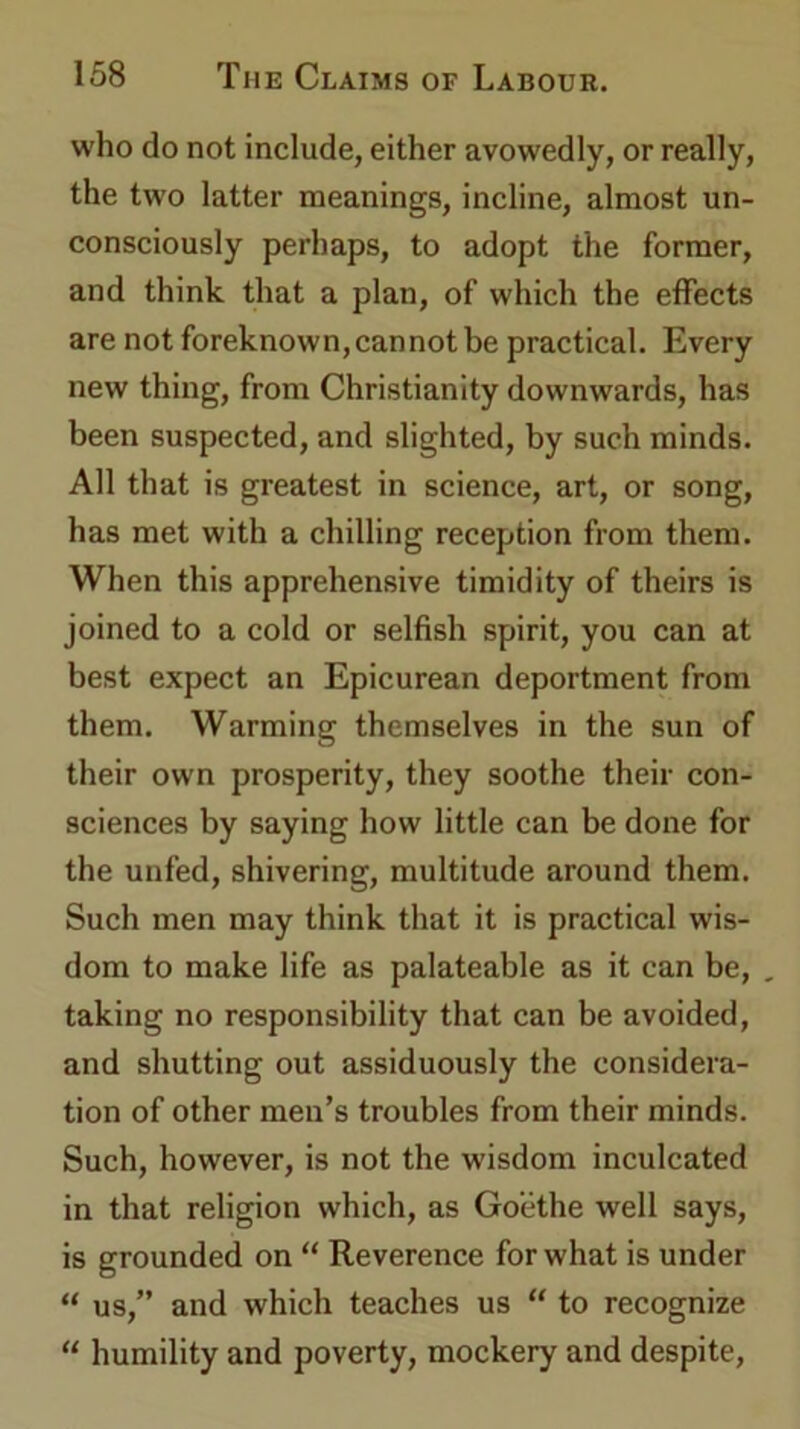 who do not include, either avowedly, or really, the two latter meanings, incline, almost un- consciously perhaps, to adopt the former, and think that a plan, of which the effects are not foreknown,cannot be practical. Every new thing, from Christianity downwards, has been suspected, and slighted, by such minds. All that is greatest in science, art, or song, has met with a chilling reception from them. When this apprehensive timidity of theirs is joined to a cold or selfish spirit, you can at best expect an Epicurean deportment from them. Warming themselves in the sun of their own prosperity, they soothe their con- sciences by saying how little can be done for the unfed, shivering, multitude around them. Such men may think that it is practical wis- dom to make life as palateable as it can be, , taking no responsibility that can be avoided, and shutting out assiduously the considera- tion of other men’s troubles from their minds. Such, however, is not the wisdom inculcated in that religion which, as Goethe well says, is grounded on “ Reverence for what is under “ us,” and which teaches us “ to recognize “ humility and poverty, mockery and despite,