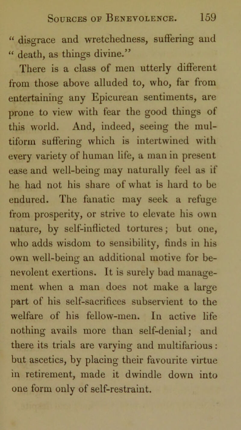“ disgrace and wretchedness, suffering and “ death, as things divine.” There is a class of men utterly different from those above alluded to, who, far from entertaining any Epicurean sentiments, are prone to view with fear the good things of this world. And, indeed, seeing the mul- tiform suffering which is intertwined with every variety of human life, a man in present ease and well-being may naturally feel as if he had not his share of what is hard to be endured. The fanatic may seek a refuge from prosperity, or strive to elevate his own nature, by self-inflicted tortures; but one, who adds wisdom to sensibility, finds in his own well-being an additional motive for be- nevolent exertions. It is surely bad manage- ment when a man does not make a large part of his self-sacrifices subservient to the welfare of his fellow-men. In active life nothing avails more than self-denial; and there its trials are varying and multifarious : but ascetics, by placing their favourite virtue in retirement, made it dwindle down into one form only of self-restraint.